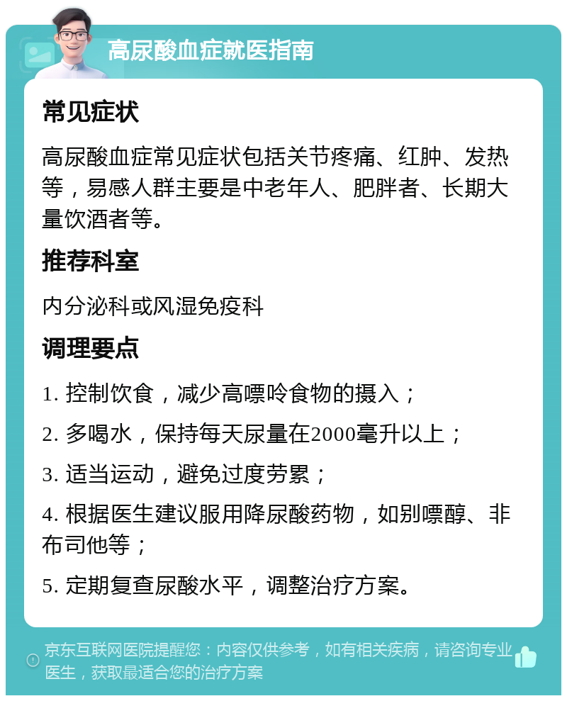 高尿酸血症就医指南 常见症状 高尿酸血症常见症状包括关节疼痛、红肿、发热等，易感人群主要是中老年人、肥胖者、长期大量饮酒者等。 推荐科室 内分泌科或风湿免疫科 调理要点 1. 控制饮食，减少高嘌呤食物的摄入； 2. 多喝水，保持每天尿量在2000毫升以上； 3. 适当运动，避免过度劳累； 4. 根据医生建议服用降尿酸药物，如别嘌醇、非布司他等； 5. 定期复查尿酸水平，调整治疗方案。