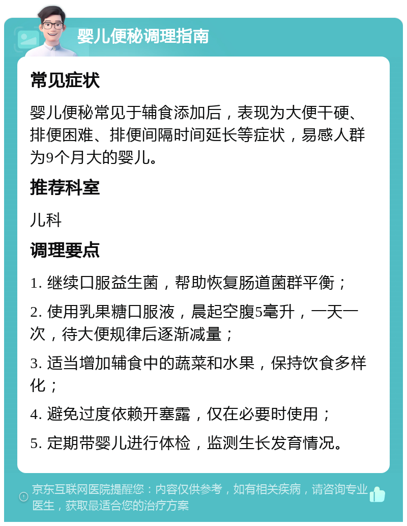 婴儿便秘调理指南 常见症状 婴儿便秘常见于辅食添加后，表现为大便干硬、排便困难、排便间隔时间延长等症状，易感人群为9个月大的婴儿。 推荐科室 儿科 调理要点 1. 继续口服益生菌，帮助恢复肠道菌群平衡； 2. 使用乳果糖口服液，晨起空腹5毫升，一天一次，待大便规律后逐渐减量； 3. 适当增加辅食中的蔬菜和水果，保持饮食多样化； 4. 避免过度依赖开塞露，仅在必要时使用； 5. 定期带婴儿进行体检，监测生长发育情况。