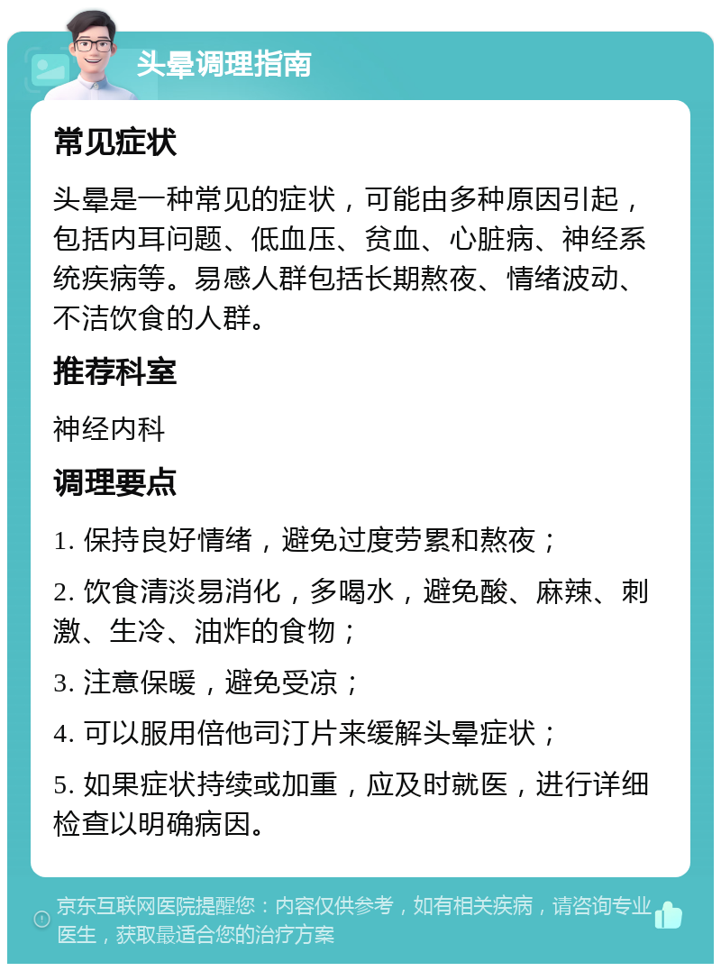 头晕调理指南 常见症状 头晕是一种常见的症状，可能由多种原因引起，包括内耳问题、低血压、贫血、心脏病、神经系统疾病等。易感人群包括长期熬夜、情绪波动、不洁饮食的人群。 推荐科室 神经内科 调理要点 1. 保持良好情绪，避免过度劳累和熬夜； 2. 饮食清淡易消化，多喝水，避免酸、麻辣、刺激、生冷、油炸的食物； 3. 注意保暖，避免受凉； 4. 可以服用倍他司汀片来缓解头晕症状； 5. 如果症状持续或加重，应及时就医，进行详细检查以明确病因。