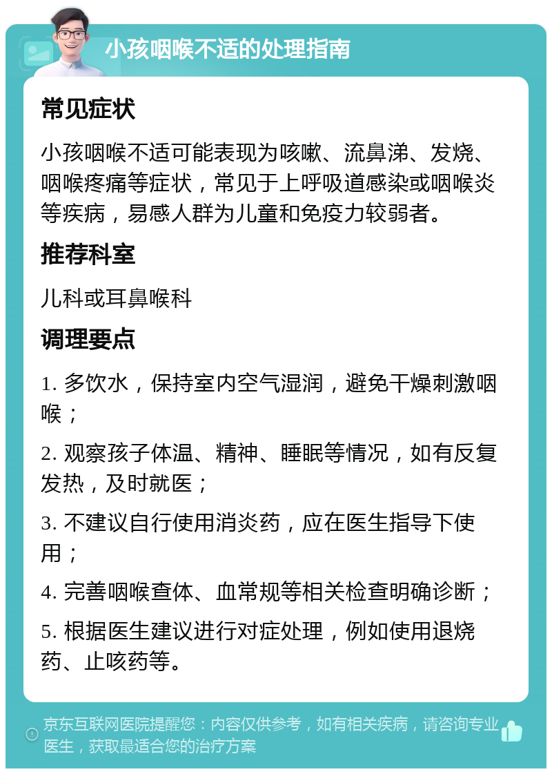 小孩咽喉不适的处理指南 常见症状 小孩咽喉不适可能表现为咳嗽、流鼻涕、发烧、咽喉疼痛等症状，常见于上呼吸道感染或咽喉炎等疾病，易感人群为儿童和免疫力较弱者。 推荐科室 儿科或耳鼻喉科 调理要点 1. 多饮水，保持室内空气湿润，避免干燥刺激咽喉； 2. 观察孩子体温、精神、睡眠等情况，如有反复发热，及时就医； 3. 不建议自行使用消炎药，应在医生指导下使用； 4. 完善咽喉查体、血常规等相关检查明确诊断； 5. 根据医生建议进行对症处理，例如使用退烧药、止咳药等。