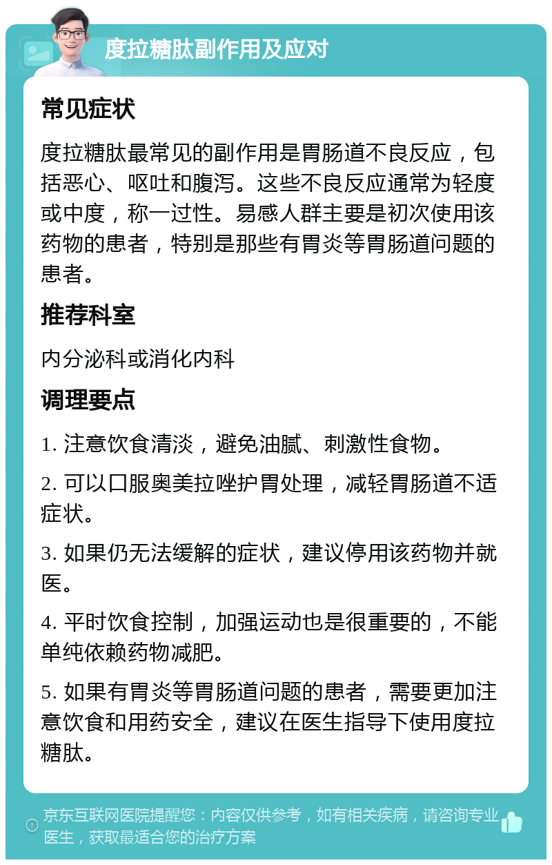 度拉糖肽副作用及应对 常见症状 度拉糖肽最常见的副作用是胃肠道不良反应，包括恶心、呕吐和腹泻。这些不良反应通常为轻度或中度，称一过性。易感人群主要是初次使用该药物的患者，特别是那些有胃炎等胃肠道问题的患者。 推荐科室 内分泌科或消化内科 调理要点 1. 注意饮食清淡，避免油腻、刺激性食物。 2. 可以口服奥美拉唑护胃处理，减轻胃肠道不适症状。 3. 如果仍无法缓解的症状，建议停用该药物并就医。 4. 平时饮食控制，加强运动也是很重要的，不能单纯依赖药物减肥。 5. 如果有胃炎等胃肠道问题的患者，需要更加注意饮食和用药安全，建议在医生指导下使用度拉糖肽。