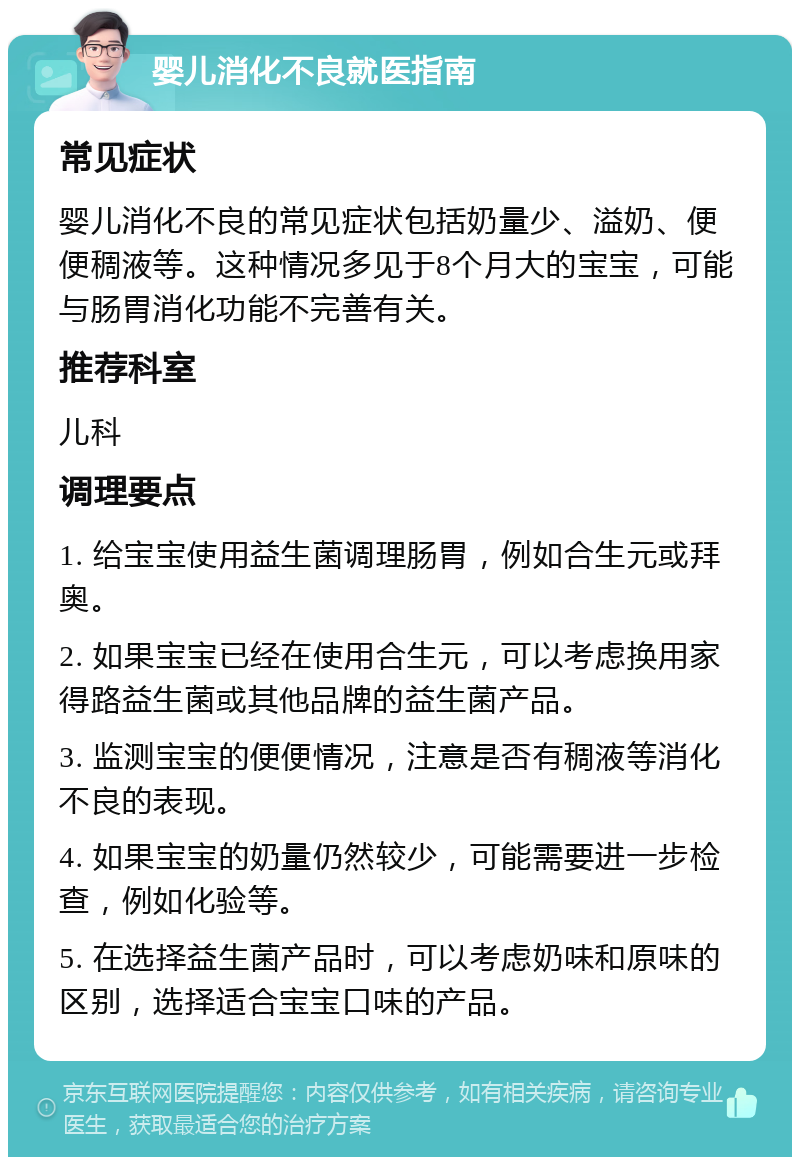 婴儿消化不良就医指南 常见症状 婴儿消化不良的常见症状包括奶量少、溢奶、便便稠液等。这种情况多见于8个月大的宝宝，可能与肠胃消化功能不完善有关。 推荐科室 儿科 调理要点 1. 给宝宝使用益生菌调理肠胃，例如合生元或拜奥。 2. 如果宝宝已经在使用合生元，可以考虑换用家得路益生菌或其他品牌的益生菌产品。 3. 监测宝宝的便便情况，注意是否有稠液等消化不良的表现。 4. 如果宝宝的奶量仍然较少，可能需要进一步检查，例如化验等。 5. 在选择益生菌产品时，可以考虑奶味和原味的区别，选择适合宝宝口味的产品。