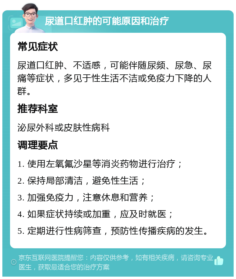 尿道口红肿的可能原因和治疗 常见症状 尿道口红肿、不适感，可能伴随尿频、尿急、尿痛等症状，多见于性生活不洁或免疫力下降的人群。 推荐科室 泌尿外科或皮肤性病科 调理要点 1. 使用左氧氟沙星等消炎药物进行治疗； 2. 保持局部清洁，避免性生活； 3. 加强免疫力，注意休息和营养； 4. 如果症状持续或加重，应及时就医； 5. 定期进行性病筛查，预防性传播疾病的发生。