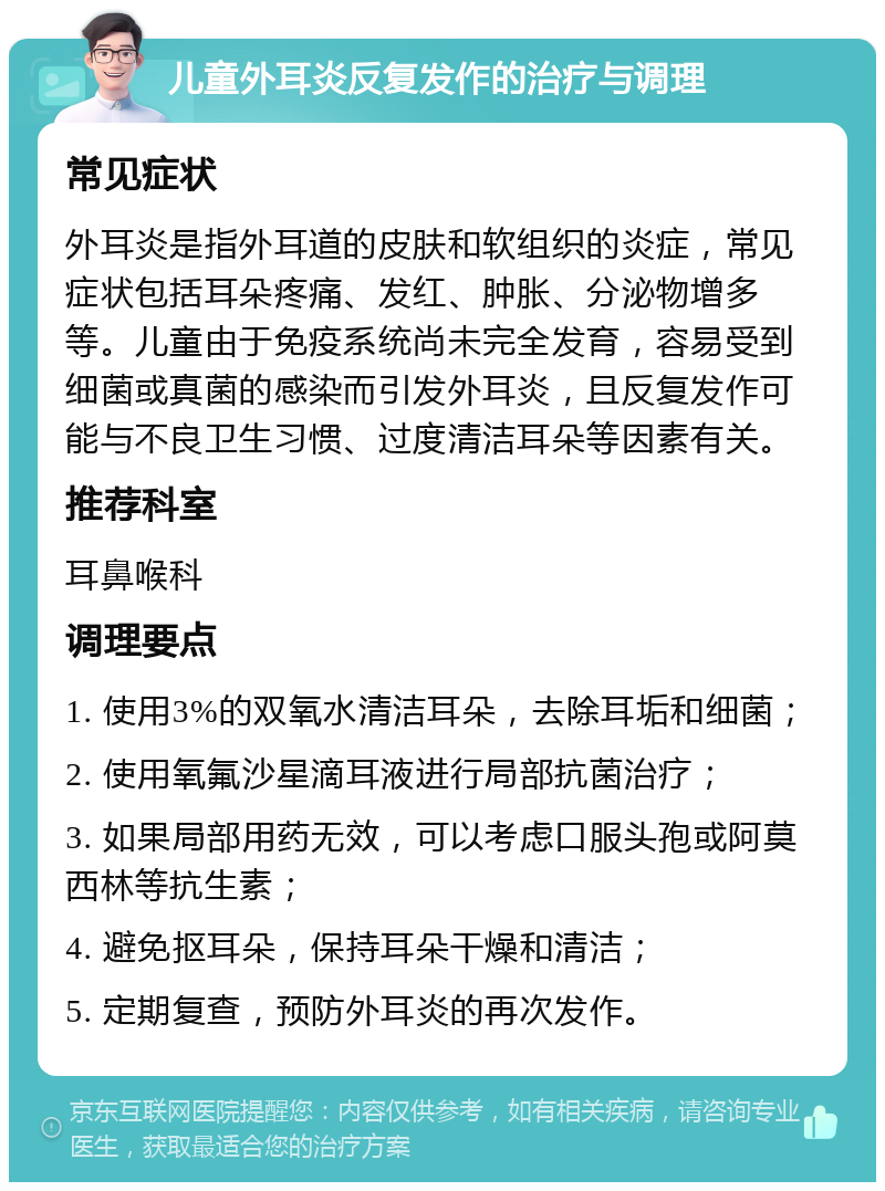 儿童外耳炎反复发作的治疗与调理 常见症状 外耳炎是指外耳道的皮肤和软组织的炎症，常见症状包括耳朵疼痛、发红、肿胀、分泌物增多等。儿童由于免疫系统尚未完全发育，容易受到细菌或真菌的感染而引发外耳炎，且反复发作可能与不良卫生习惯、过度清洁耳朵等因素有关。 推荐科室 耳鼻喉科 调理要点 1. 使用3%的双氧水清洁耳朵，去除耳垢和细菌； 2. 使用氧氟沙星滴耳液进行局部抗菌治疗； 3. 如果局部用药无效，可以考虑口服头孢或阿莫西林等抗生素； 4. 避免抠耳朵，保持耳朵干燥和清洁； 5. 定期复查，预防外耳炎的再次发作。