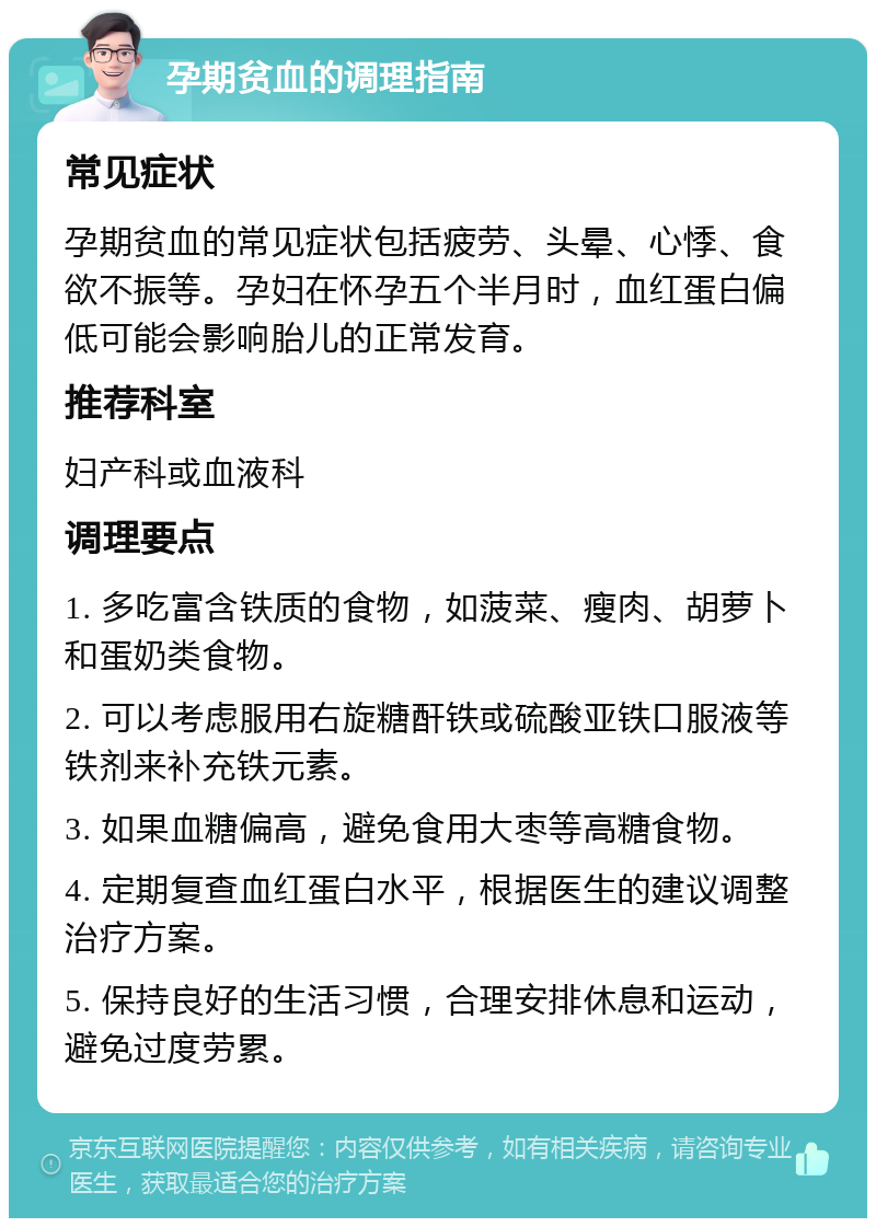 孕期贫血的调理指南 常见症状 孕期贫血的常见症状包括疲劳、头晕、心悸、食欲不振等。孕妇在怀孕五个半月时，血红蛋白偏低可能会影响胎儿的正常发育。 推荐科室 妇产科或血液科 调理要点 1. 多吃富含铁质的食物，如菠菜、瘦肉、胡萝卜和蛋奶类食物。 2. 可以考虑服用右旋糖酐铁或硫酸亚铁口服液等铁剂来补充铁元素。 3. 如果血糖偏高，避免食用大枣等高糖食物。 4. 定期复查血红蛋白水平，根据医生的建议调整治疗方案。 5. 保持良好的生活习惯，合理安排休息和运动，避免过度劳累。