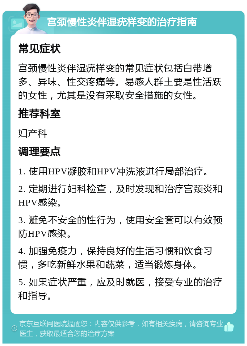 宫颈慢性炎伴湿疣样变的治疗指南 常见症状 宫颈慢性炎伴湿疣样变的常见症状包括白带增多、异味、性交疼痛等。易感人群主要是性活跃的女性，尤其是没有采取安全措施的女性。 推荐科室 妇产科 调理要点 1. 使用HPV凝胶和HPV冲洗液进行局部治疗。 2. 定期进行妇科检查，及时发现和治疗宫颈炎和HPV感染。 3. 避免不安全的性行为，使用安全套可以有效预防HPV感染。 4. 加强免疫力，保持良好的生活习惯和饮食习惯，多吃新鲜水果和蔬菜，适当锻炼身体。 5. 如果症状严重，应及时就医，接受专业的治疗和指导。