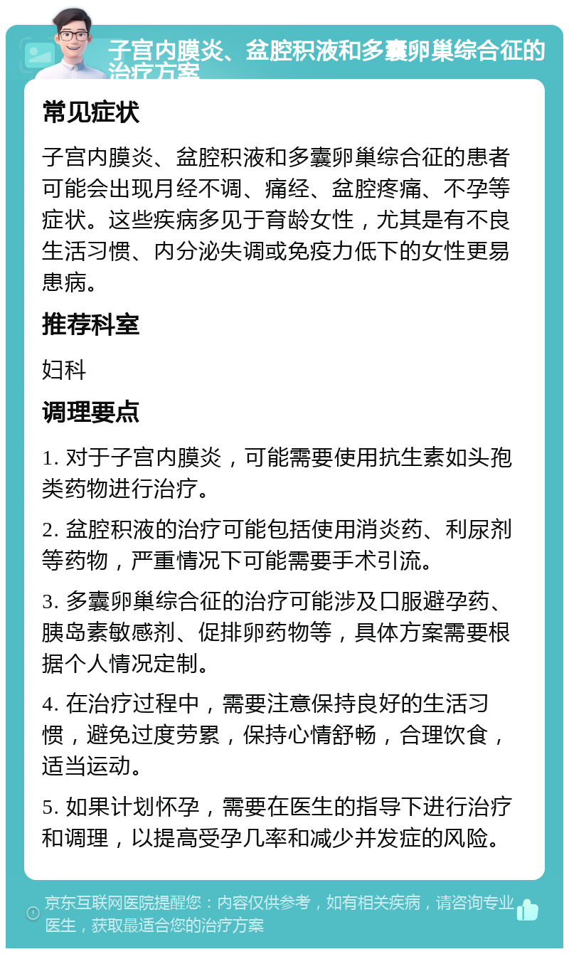 子宫内膜炎、盆腔积液和多囊卵巢综合征的治疗方案 常见症状 子宫内膜炎、盆腔积液和多囊卵巢综合征的患者可能会出现月经不调、痛经、盆腔疼痛、不孕等症状。这些疾病多见于育龄女性，尤其是有不良生活习惯、内分泌失调或免疫力低下的女性更易患病。 推荐科室 妇科 调理要点 1. 对于子宫内膜炎，可能需要使用抗生素如头孢类药物进行治疗。 2. 盆腔积液的治疗可能包括使用消炎药、利尿剂等药物，严重情况下可能需要手术引流。 3. 多囊卵巢综合征的治疗可能涉及口服避孕药、胰岛素敏感剂、促排卵药物等，具体方案需要根据个人情况定制。 4. 在治疗过程中，需要注意保持良好的生活习惯，避免过度劳累，保持心情舒畅，合理饮食，适当运动。 5. 如果计划怀孕，需要在医生的指导下进行治疗和调理，以提高受孕几率和减少并发症的风险。