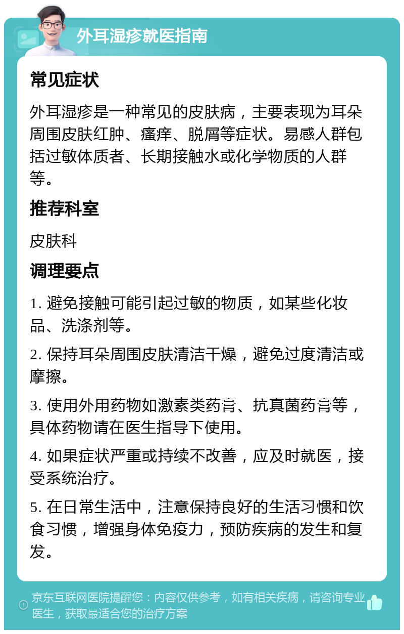 外耳湿疹就医指南 常见症状 外耳湿疹是一种常见的皮肤病，主要表现为耳朵周围皮肤红肿、瘙痒、脱屑等症状。易感人群包括过敏体质者、长期接触水或化学物质的人群等。 推荐科室 皮肤科 调理要点 1. 避免接触可能引起过敏的物质，如某些化妆品、洗涤剂等。 2. 保持耳朵周围皮肤清洁干燥，避免过度清洁或摩擦。 3. 使用外用药物如激素类药膏、抗真菌药膏等，具体药物请在医生指导下使用。 4. 如果症状严重或持续不改善，应及时就医，接受系统治疗。 5. 在日常生活中，注意保持良好的生活习惯和饮食习惯，增强身体免疫力，预防疾病的发生和复发。