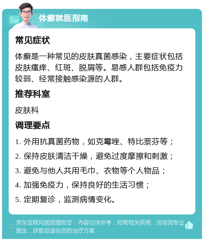 体癣就医指南 常见症状 体癣是一种常见的皮肤真菌感染，主要症状包括皮肤瘙痒、红斑、脱屑等。易感人群包括免疫力较弱、经常接触感染源的人群。 推荐科室 皮肤科 调理要点 1. 外用抗真菌药物，如克霉唑、特比萘芬等； 2. 保持皮肤清洁干燥，避免过度摩擦和刺激； 3. 避免与他人共用毛巾、衣物等个人物品； 4. 加强免疫力，保持良好的生活习惯； 5. 定期复诊，监测病情变化。