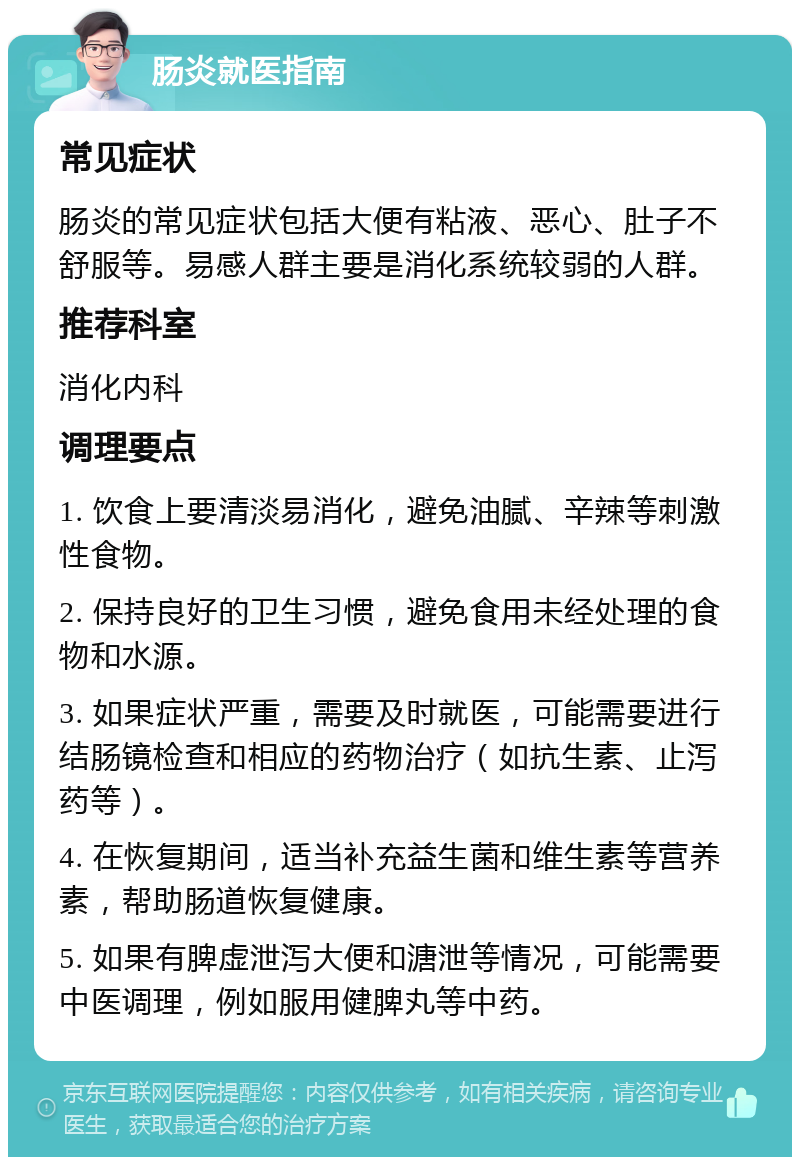 肠炎就医指南 常见症状 肠炎的常见症状包括大便有粘液、恶心、肚子不舒服等。易感人群主要是消化系统较弱的人群。 推荐科室 消化内科 调理要点 1. 饮食上要清淡易消化，避免油腻、辛辣等刺激性食物。 2. 保持良好的卫生习惯，避免食用未经处理的食物和水源。 3. 如果症状严重，需要及时就医，可能需要进行结肠镜检查和相应的药物治疗（如抗生素、止泻药等）。 4. 在恢复期间，适当补充益生菌和维生素等营养素，帮助肠道恢复健康。 5. 如果有脾虚泄泻大便和溏泄等情况，可能需要中医调理，例如服用健脾丸等中药。