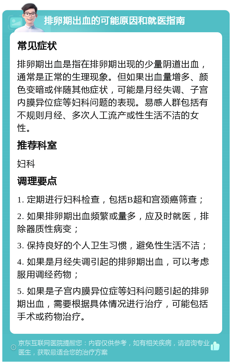 排卵期出血的可能原因和就医指南 常见症状 排卵期出血是指在排卵期出现的少量阴道出血，通常是正常的生理现象。但如果出血量增多、颜色变暗或伴随其他症状，可能是月经失调、子宫内膜异位症等妇科问题的表现。易感人群包括有不规则月经、多次人工流产或性生活不洁的女性。 推荐科室 妇科 调理要点 1. 定期进行妇科检查，包括B超和宫颈癌筛查； 2. 如果排卵期出血频繁或量多，应及时就医，排除器质性病变； 3. 保持良好的个人卫生习惯，避免性生活不洁； 4. 如果是月经失调引起的排卵期出血，可以考虑服用调经药物； 5. 如果是子宫内膜异位症等妇科问题引起的排卵期出血，需要根据具体情况进行治疗，可能包括手术或药物治疗。