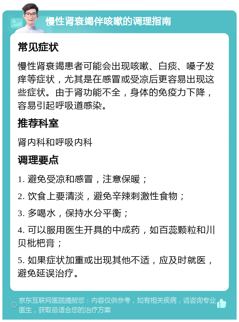 慢性肾衰竭伴咳嗽的调理指南 常见症状 慢性肾衰竭患者可能会出现咳嗽、白痰、嗓子发痒等症状，尤其是在感冒或受凉后更容易出现这些症状。由于肾功能不全，身体的免疫力下降，容易引起呼吸道感染。 推荐科室 肾内科和呼吸内科 调理要点 1. 避免受凉和感冒，注意保暖； 2. 饮食上要清淡，避免辛辣刺激性食物； 3. 多喝水，保持水分平衡； 4. 可以服用医生开具的中成药，如百蕊颗粒和川贝枇杷膏； 5. 如果症状加重或出现其他不适，应及时就医，避免延误治疗。