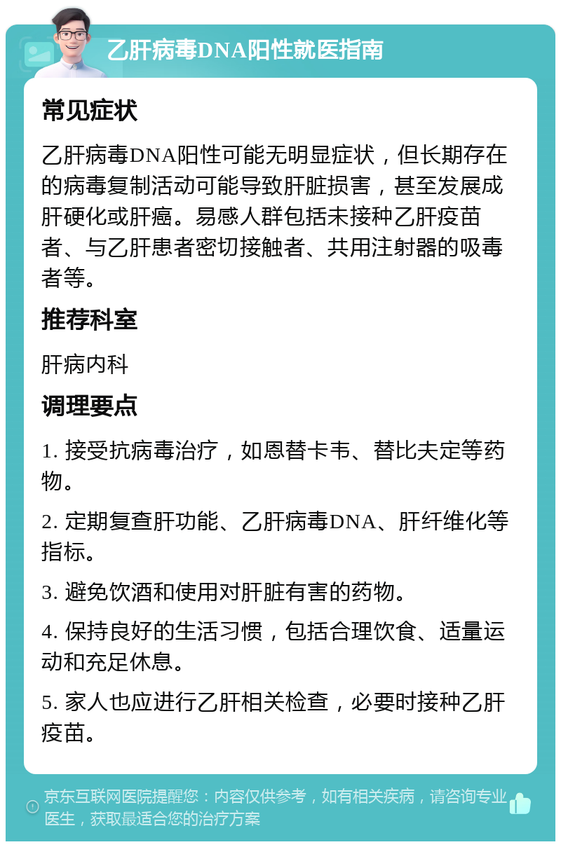 乙肝病毒DNA阳性就医指南 常见症状 乙肝病毒DNA阳性可能无明显症状，但长期存在的病毒复制活动可能导致肝脏损害，甚至发展成肝硬化或肝癌。易感人群包括未接种乙肝疫苗者、与乙肝患者密切接触者、共用注射器的吸毒者等。 推荐科室 肝病内科 调理要点 1. 接受抗病毒治疗，如恩替卡韦、替比夫定等药物。 2. 定期复查肝功能、乙肝病毒DNA、肝纤维化等指标。 3. 避免饮酒和使用对肝脏有害的药物。 4. 保持良好的生活习惯，包括合理饮食、适量运动和充足休息。 5. 家人也应进行乙肝相关检查，必要时接种乙肝疫苗。