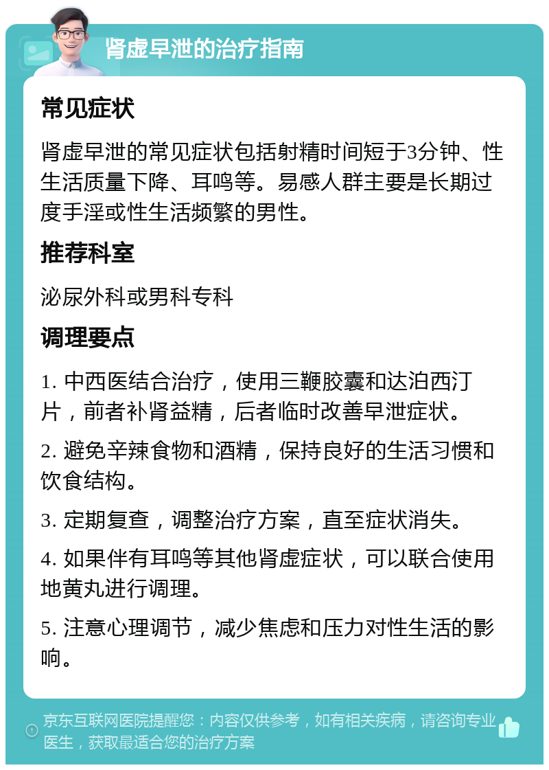 肾虚早泄的治疗指南 常见症状 肾虚早泄的常见症状包括射精时间短于3分钟、性生活质量下降、耳鸣等。易感人群主要是长期过度手淫或性生活频繁的男性。 推荐科室 泌尿外科或男科专科 调理要点 1. 中西医结合治疗，使用三鞭胶囊和达泊西汀片，前者补肾益精，后者临时改善早泄症状。 2. 避免辛辣食物和酒精，保持良好的生活习惯和饮食结构。 3. 定期复查，调整治疗方案，直至症状消失。 4. 如果伴有耳鸣等其他肾虚症状，可以联合使用地黄丸进行调理。 5. 注意心理调节，减少焦虑和压力对性生活的影响。