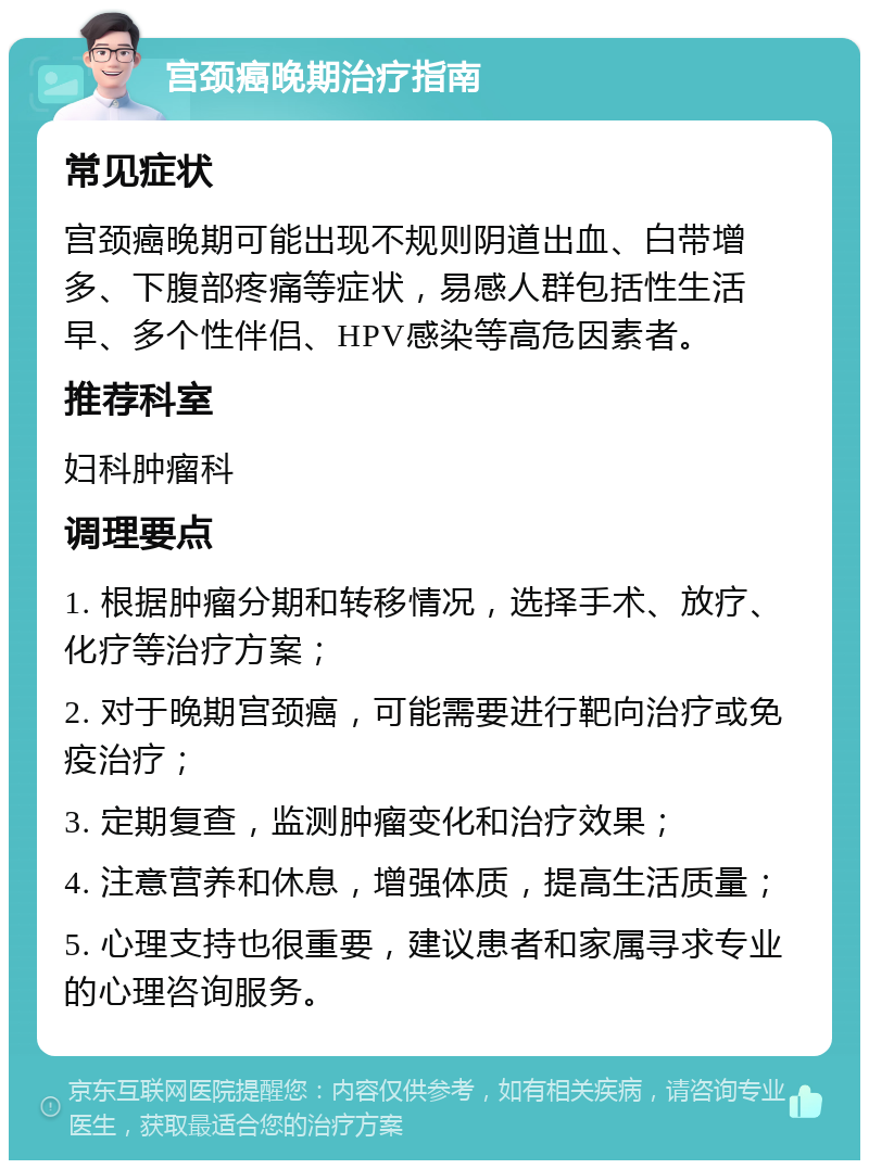 宫颈癌晚期治疗指南 常见症状 宫颈癌晚期可能出现不规则阴道出血、白带增多、下腹部疼痛等症状，易感人群包括性生活早、多个性伴侣、HPV感染等高危因素者。 推荐科室 妇科肿瘤科 调理要点 1. 根据肿瘤分期和转移情况，选择手术、放疗、化疗等治疗方案； 2. 对于晚期宫颈癌，可能需要进行靶向治疗或免疫治疗； 3. 定期复查，监测肿瘤变化和治疗效果； 4. 注意营养和休息，增强体质，提高生活质量； 5. 心理支持也很重要，建议患者和家属寻求专业的心理咨询服务。