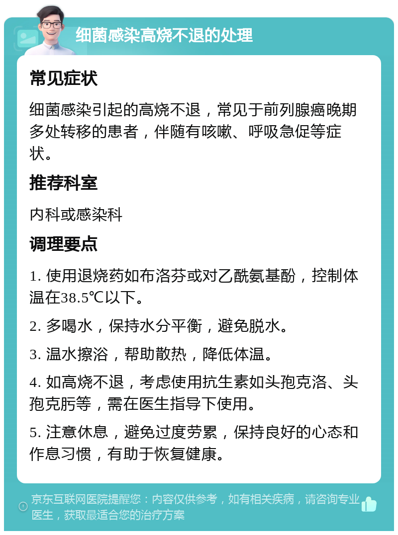 细菌感染高烧不退的处理 常见症状 细菌感染引起的高烧不退，常见于前列腺癌晚期多处转移的患者，伴随有咳嗽、呼吸急促等症状。 推荐科室 内科或感染科 调理要点 1. 使用退烧药如布洛芬或对乙酰氨基酚，控制体温在38.5℃以下。 2. 多喝水，保持水分平衡，避免脱水。 3. 温水擦浴，帮助散热，降低体温。 4. 如高烧不退，考虑使用抗生素如头孢克洛、头孢克肟等，需在医生指导下使用。 5. 注意休息，避免过度劳累，保持良好的心态和作息习惯，有助于恢复健康。