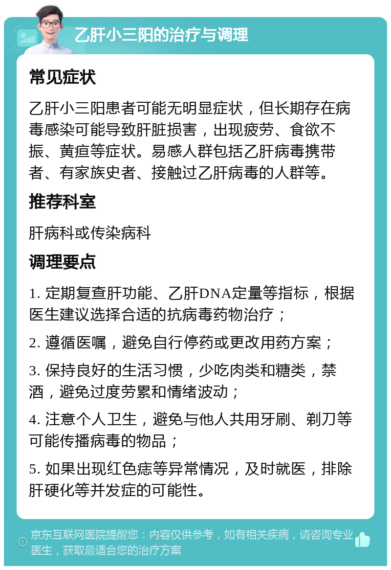 乙肝小三阳的治疗与调理 常见症状 乙肝小三阳患者可能无明显症状，但长期存在病毒感染可能导致肝脏损害，出现疲劳、食欲不振、黄疸等症状。易感人群包括乙肝病毒携带者、有家族史者、接触过乙肝病毒的人群等。 推荐科室 肝病科或传染病科 调理要点 1. 定期复查肝功能、乙肝DNA定量等指标，根据医生建议选择合适的抗病毒药物治疗； 2. 遵循医嘱，避免自行停药或更改用药方案； 3. 保持良好的生活习惯，少吃肉类和糖类，禁酒，避免过度劳累和情绪波动； 4. 注意个人卫生，避免与他人共用牙刷、剃刀等可能传播病毒的物品； 5. 如果出现红色痣等异常情况，及时就医，排除肝硬化等并发症的可能性。