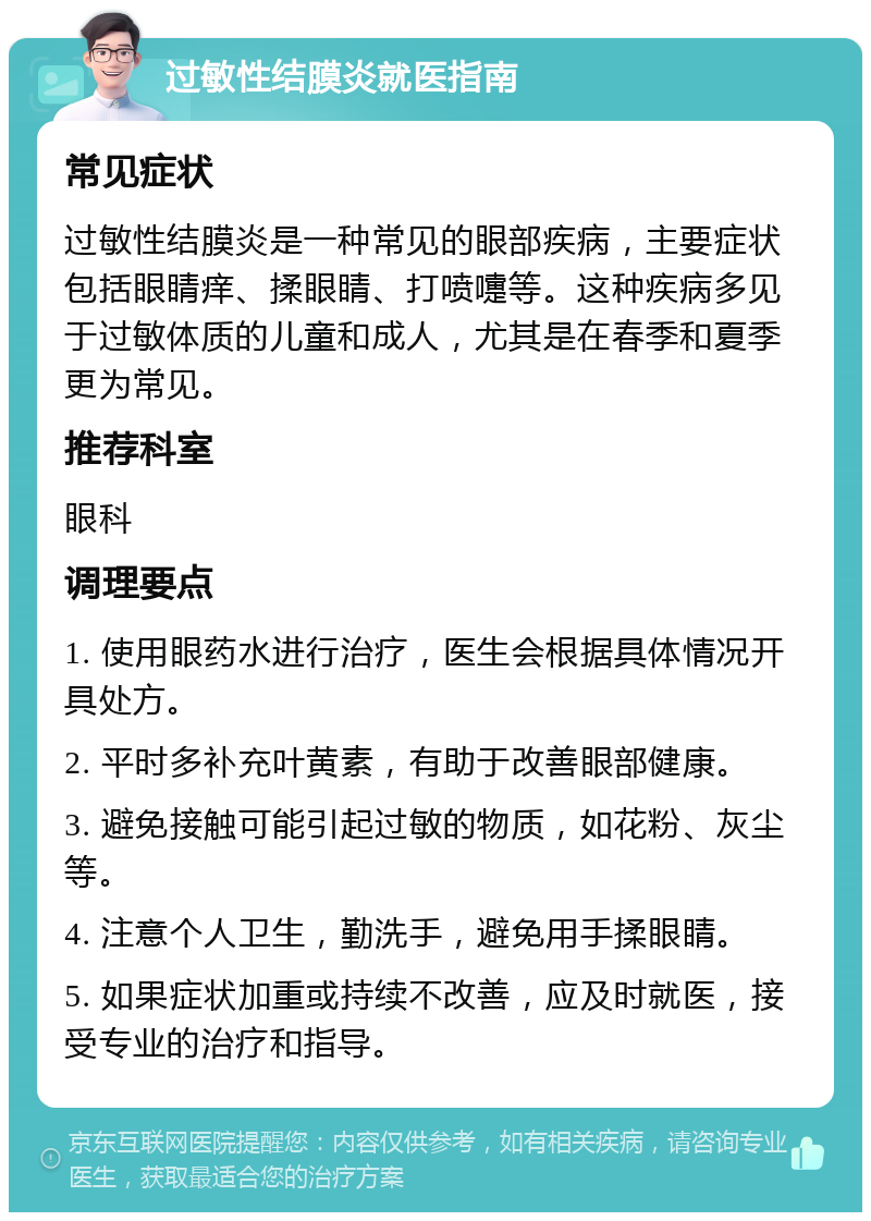 过敏性结膜炎就医指南 常见症状 过敏性结膜炎是一种常见的眼部疾病，主要症状包括眼睛痒、揉眼睛、打喷嚏等。这种疾病多见于过敏体质的儿童和成人，尤其是在春季和夏季更为常见。 推荐科室 眼科 调理要点 1. 使用眼药水进行治疗，医生会根据具体情况开具处方。 2. 平时多补充叶黄素，有助于改善眼部健康。 3. 避免接触可能引起过敏的物质，如花粉、灰尘等。 4. 注意个人卫生，勤洗手，避免用手揉眼睛。 5. 如果症状加重或持续不改善，应及时就医，接受专业的治疗和指导。