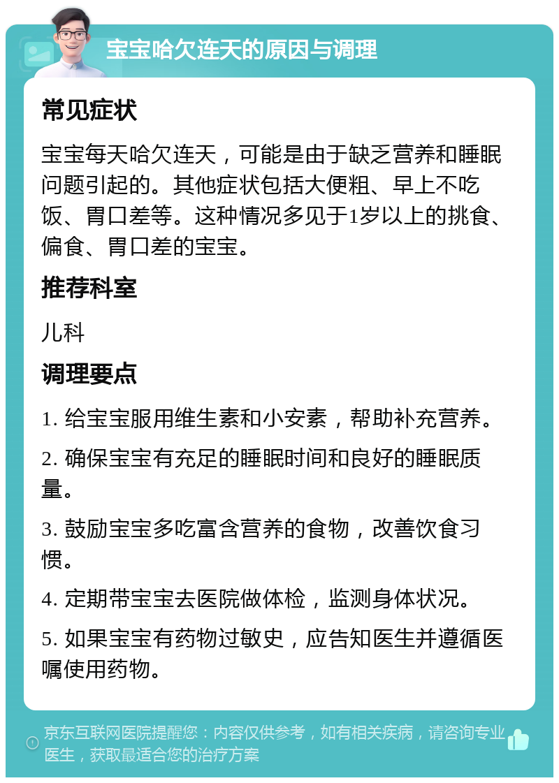 宝宝哈欠连天的原因与调理 常见症状 宝宝每天哈欠连天，可能是由于缺乏营养和睡眠问题引起的。其他症状包括大便粗、早上不吃饭、胃口差等。这种情况多见于1岁以上的挑食、偏食、胃口差的宝宝。 推荐科室 儿科 调理要点 1. 给宝宝服用维生素和小安素，帮助补充营养。 2. 确保宝宝有充足的睡眠时间和良好的睡眠质量。 3. 鼓励宝宝多吃富含营养的食物，改善饮食习惯。 4. 定期带宝宝去医院做体检，监测身体状况。 5. 如果宝宝有药物过敏史，应告知医生并遵循医嘱使用药物。