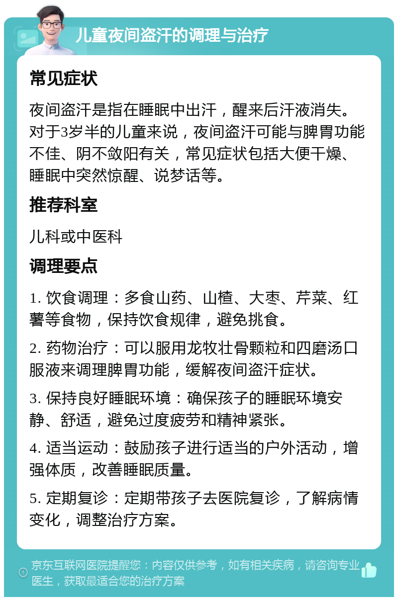 儿童夜间盗汗的调理与治疗 常见症状 夜间盗汗是指在睡眠中出汗，醒来后汗液消失。对于3岁半的儿童来说，夜间盗汗可能与脾胃功能不佳、阴不敛阳有关，常见症状包括大便干燥、睡眠中突然惊醒、说梦话等。 推荐科室 儿科或中医科 调理要点 1. 饮食调理：多食山药、山楂、大枣、芹菜、红薯等食物，保持饮食规律，避免挑食。 2. 药物治疗：可以服用龙牧壮骨颗粒和四磨汤口服液来调理脾胃功能，缓解夜间盗汗症状。 3. 保持良好睡眠环境：确保孩子的睡眠环境安静、舒适，避免过度疲劳和精神紧张。 4. 适当运动：鼓励孩子进行适当的户外活动，增强体质，改善睡眠质量。 5. 定期复诊：定期带孩子去医院复诊，了解病情变化，调整治疗方案。