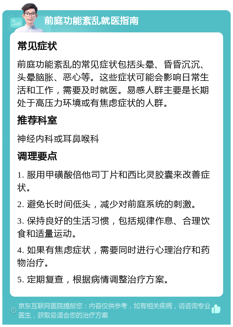 前庭功能紊乱就医指南 常见症状 前庭功能紊乱的常见症状包括头晕、昏昏沉沉、头晕脑胀、恶心等。这些症状可能会影响日常生活和工作，需要及时就医。易感人群主要是长期处于高压力环境或有焦虑症状的人群。 推荐科室 神经内科或耳鼻喉科 调理要点 1. 服用甲磺酸倍他司丁片和西比灵胶囊来改善症状。 2. 避免长时间低头，减少对前庭系统的刺激。 3. 保持良好的生活习惯，包括规律作息、合理饮食和适量运动。 4. 如果有焦虑症状，需要同时进行心理治疗和药物治疗。 5. 定期复查，根据病情调整治疗方案。