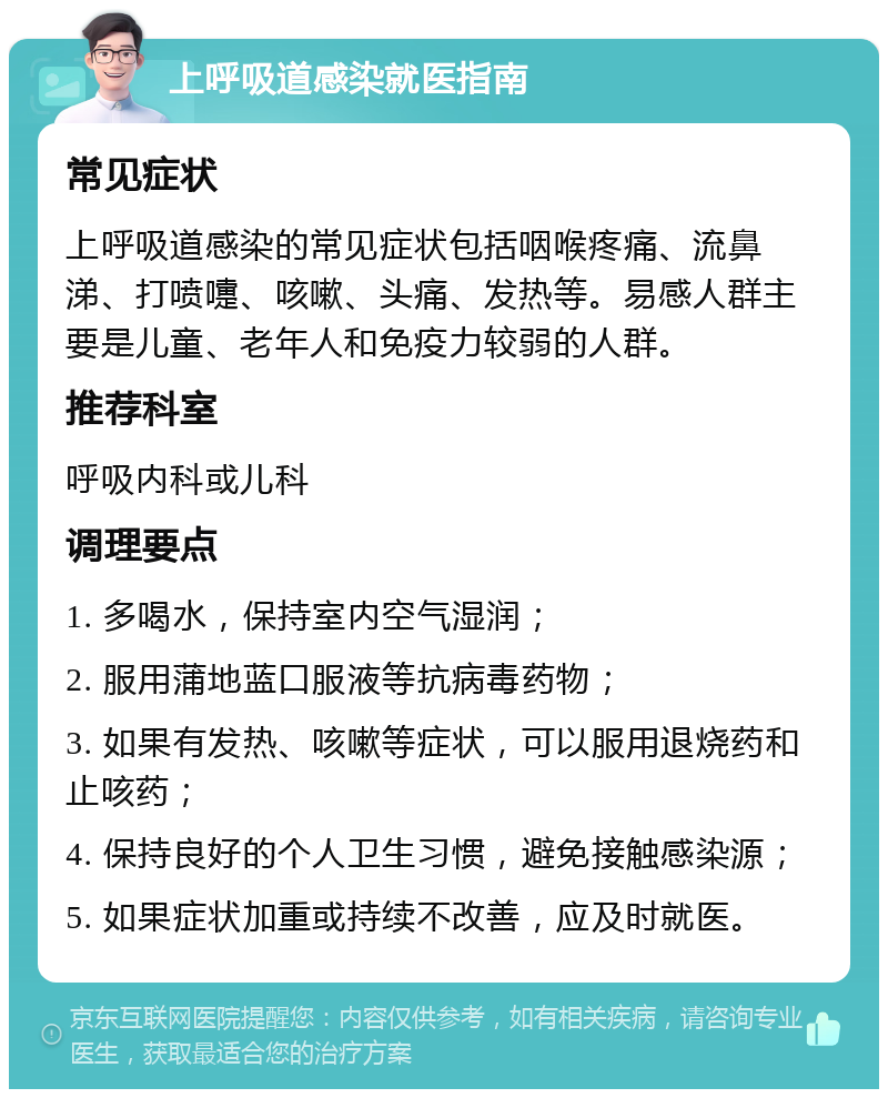 上呼吸道感染就医指南 常见症状 上呼吸道感染的常见症状包括咽喉疼痛、流鼻涕、打喷嚏、咳嗽、头痛、发热等。易感人群主要是儿童、老年人和免疫力较弱的人群。 推荐科室 呼吸内科或儿科 调理要点 1. 多喝水，保持室内空气湿润； 2. 服用蒲地蓝口服液等抗病毒药物； 3. 如果有发热、咳嗽等症状，可以服用退烧药和止咳药； 4. 保持良好的个人卫生习惯，避免接触感染源； 5. 如果症状加重或持续不改善，应及时就医。