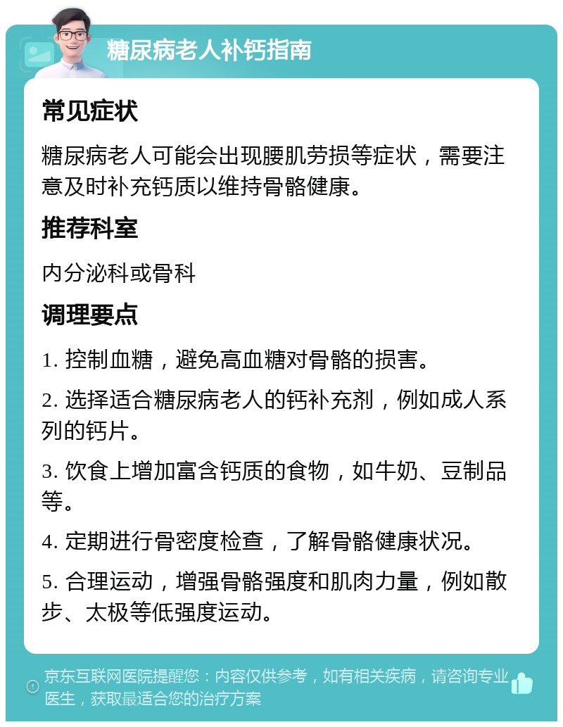 糖尿病老人补钙指南 常见症状 糖尿病老人可能会出现腰肌劳损等症状，需要注意及时补充钙质以维持骨骼健康。 推荐科室 内分泌科或骨科 调理要点 1. 控制血糖，避免高血糖对骨骼的损害。 2. 选择适合糖尿病老人的钙补充剂，例如成人系列的钙片。 3. 饮食上增加富含钙质的食物，如牛奶、豆制品等。 4. 定期进行骨密度检查，了解骨骼健康状况。 5. 合理运动，增强骨骼强度和肌肉力量，例如散步、太极等低强度运动。