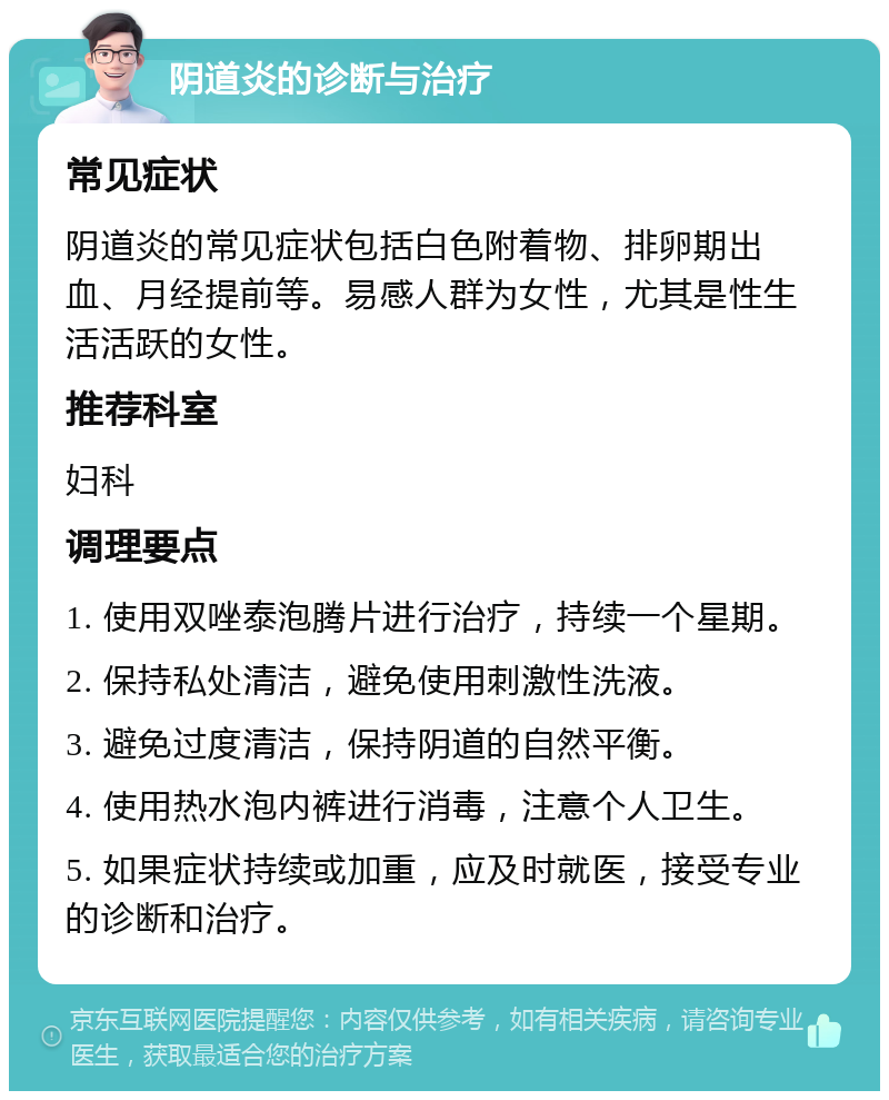 阴道炎的诊断与治疗 常见症状 阴道炎的常见症状包括白色附着物、排卵期出血、月经提前等。易感人群为女性，尤其是性生活活跃的女性。 推荐科室 妇科 调理要点 1. 使用双唑泰泡腾片进行治疗，持续一个星期。 2. 保持私处清洁，避免使用刺激性洗液。 3. 避免过度清洁，保持阴道的自然平衡。 4. 使用热水泡内裤进行消毒，注意个人卫生。 5. 如果症状持续或加重，应及时就医，接受专业的诊断和治疗。