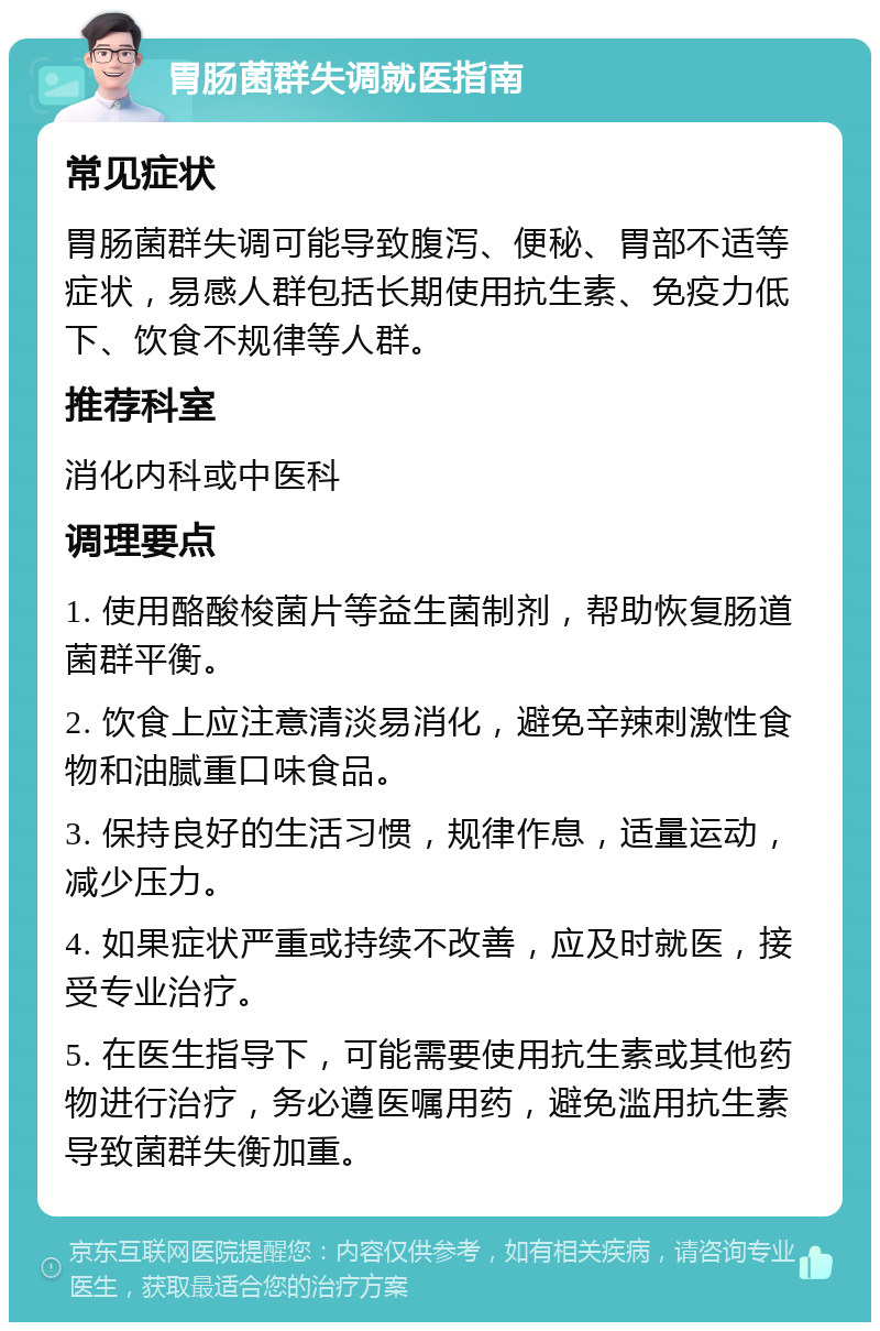 胃肠菌群失调就医指南 常见症状 胃肠菌群失调可能导致腹泻、便秘、胃部不适等症状，易感人群包括长期使用抗生素、免疫力低下、饮食不规律等人群。 推荐科室 消化内科或中医科 调理要点 1. 使用酪酸梭菌片等益生菌制剂，帮助恢复肠道菌群平衡。 2. 饮食上应注意清淡易消化，避免辛辣刺激性食物和油腻重口味食品。 3. 保持良好的生活习惯，规律作息，适量运动，减少压力。 4. 如果症状严重或持续不改善，应及时就医，接受专业治疗。 5. 在医生指导下，可能需要使用抗生素或其他药物进行治疗，务必遵医嘱用药，避免滥用抗生素导致菌群失衡加重。