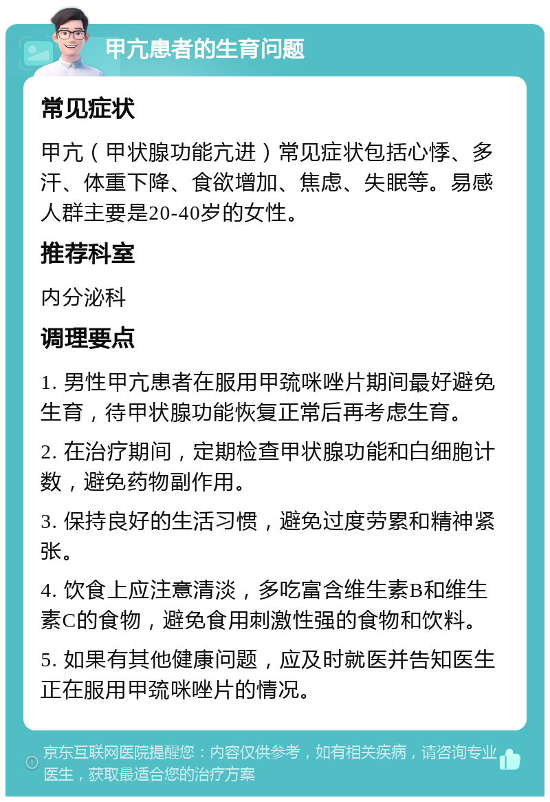 甲亢患者的生育问题 常见症状 甲亢（甲状腺功能亢进）常见症状包括心悸、多汗、体重下降、食欲增加、焦虑、失眠等。易感人群主要是20-40岁的女性。 推荐科室 内分泌科 调理要点 1. 男性甲亢患者在服用甲巯咪唑片期间最好避免生育，待甲状腺功能恢复正常后再考虑生育。 2. 在治疗期间，定期检查甲状腺功能和白细胞计数，避免药物副作用。 3. 保持良好的生活习惯，避免过度劳累和精神紧张。 4. 饮食上应注意清淡，多吃富含维生素B和维生素C的食物，避免食用刺激性强的食物和饮料。 5. 如果有其他健康问题，应及时就医并告知医生正在服用甲巯咪唑片的情况。