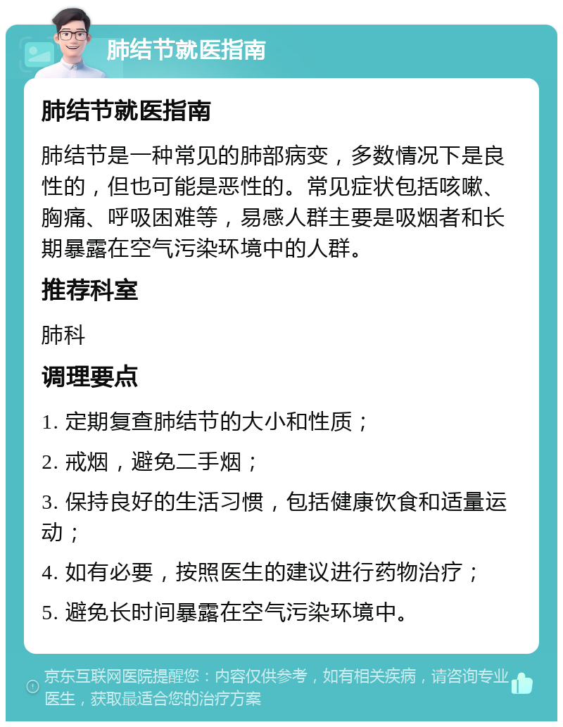 肺结节就医指南 肺结节就医指南 肺结节是一种常见的肺部病变，多数情况下是良性的，但也可能是恶性的。常见症状包括咳嗽、胸痛、呼吸困难等，易感人群主要是吸烟者和长期暴露在空气污染环境中的人群。 推荐科室 肺科 调理要点 1. 定期复查肺结节的大小和性质； 2. 戒烟，避免二手烟； 3. 保持良好的生活习惯，包括健康饮食和适量运动； 4. 如有必要，按照医生的建议进行药物治疗； 5. 避免长时间暴露在空气污染环境中。