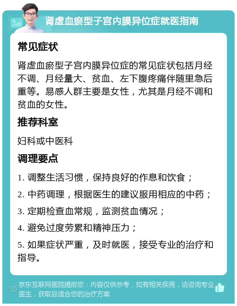 肾虚血瘀型子宫内膜异位症就医指南 常见症状 肾虚血瘀型子宫内膜异位症的常见症状包括月经不调、月经量大、贫血、左下腹疼痛伴随里急后重等。易感人群主要是女性，尤其是月经不调和贫血的女性。 推荐科室 妇科或中医科 调理要点 1. 调整生活习惯，保持良好的作息和饮食； 2. 中药调理，根据医生的建议服用相应的中药； 3. 定期检查血常规，监测贫血情况； 4. 避免过度劳累和精神压力； 5. 如果症状严重，及时就医，接受专业的治疗和指导。