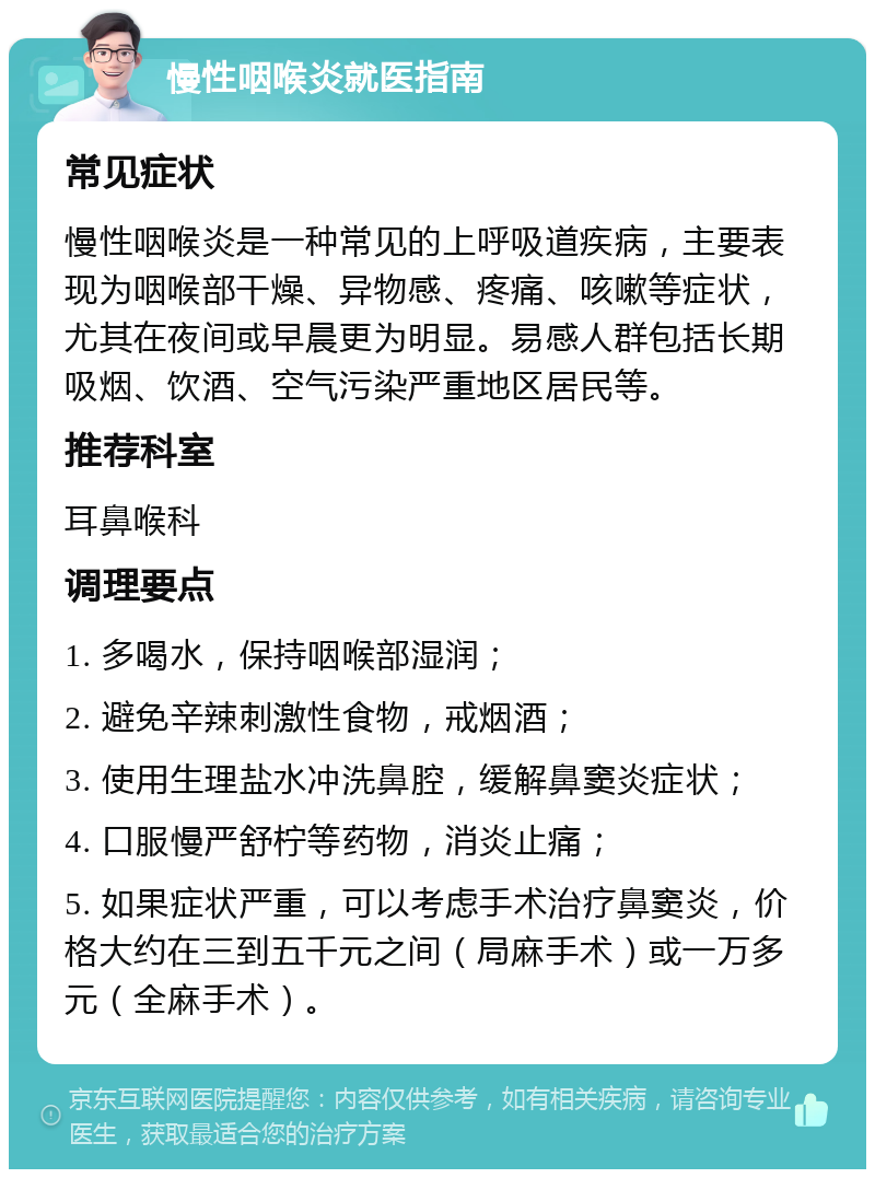 慢性咽喉炎就医指南 常见症状 慢性咽喉炎是一种常见的上呼吸道疾病，主要表现为咽喉部干燥、异物感、疼痛、咳嗽等症状，尤其在夜间或早晨更为明显。易感人群包括长期吸烟、饮酒、空气污染严重地区居民等。 推荐科室 耳鼻喉科 调理要点 1. 多喝水，保持咽喉部湿润； 2. 避免辛辣刺激性食物，戒烟酒； 3. 使用生理盐水冲洗鼻腔，缓解鼻窦炎症状； 4. 口服慢严舒柠等药物，消炎止痛； 5. 如果症状严重，可以考虑手术治疗鼻窦炎，价格大约在三到五千元之间（局麻手术）或一万多元（全麻手术）。