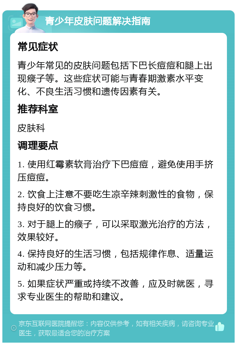 青少年皮肤问题解决指南 常见症状 青少年常见的皮肤问题包括下巴长痘痘和腿上出现瘊子等。这些症状可能与青春期激素水平变化、不良生活习惯和遗传因素有关。 推荐科室 皮肤科 调理要点 1. 使用红霉素软膏治疗下巴痘痘，避免使用手挤压痘痘。 2. 饮食上注意不要吃生凉辛辣刺激性的食物，保持良好的饮食习惯。 3. 对于腿上的瘊子，可以采取激光治疗的方法，效果较好。 4. 保持良好的生活习惯，包括规律作息、适量运动和减少压力等。 5. 如果症状严重或持续不改善，应及时就医，寻求专业医生的帮助和建议。