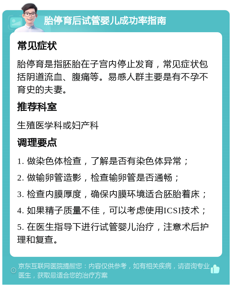 胎停育后试管婴儿成功率指南 常见症状 胎停育是指胚胎在子宫内停止发育，常见症状包括阴道流血、腹痛等。易感人群主要是有不孕不育史的夫妻。 推荐科室 生殖医学科或妇产科 调理要点 1. 做染色体检查，了解是否有染色体异常； 2. 做输卵管造影，检查输卵管是否通畅； 3. 检查内膜厚度，确保内膜环境适合胚胎着床； 4. 如果精子质量不佳，可以考虑使用ICSI技术； 5. 在医生指导下进行试管婴儿治疗，注意术后护理和复查。