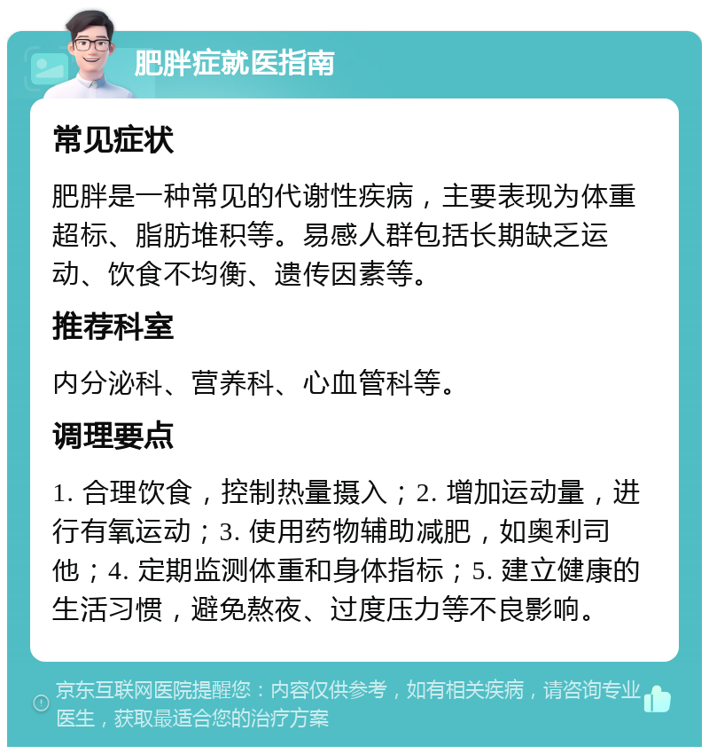 肥胖症就医指南 常见症状 肥胖是一种常见的代谢性疾病，主要表现为体重超标、脂肪堆积等。易感人群包括长期缺乏运动、饮食不均衡、遗传因素等。 推荐科室 内分泌科、营养科、心血管科等。 调理要点 1. 合理饮食，控制热量摄入；2. 增加运动量，进行有氧运动；3. 使用药物辅助减肥，如奥利司他；4. 定期监测体重和身体指标；5. 建立健康的生活习惯，避免熬夜、过度压力等不良影响。