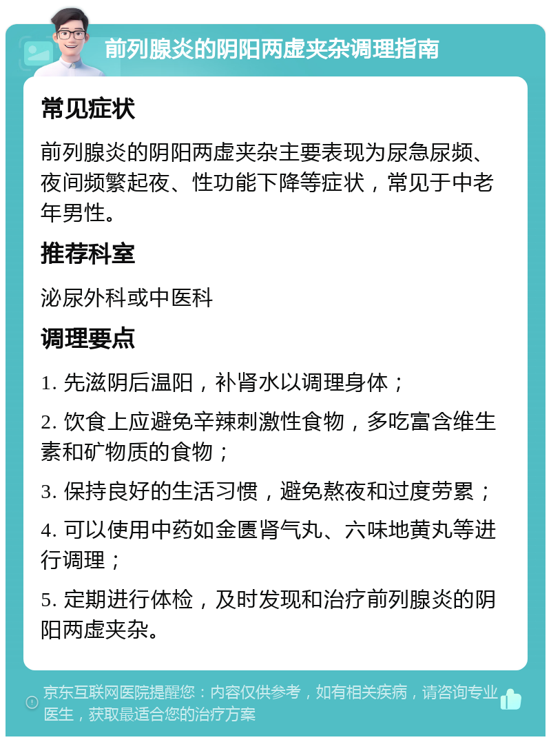 前列腺炎的阴阳两虚夹杂调理指南 常见症状 前列腺炎的阴阳两虚夹杂主要表现为尿急尿频、夜间频繁起夜、性功能下降等症状，常见于中老年男性。 推荐科室 泌尿外科或中医科 调理要点 1. 先滋阴后温阳，补肾水以调理身体； 2. 饮食上应避免辛辣刺激性食物，多吃富含维生素和矿物质的食物； 3. 保持良好的生活习惯，避免熬夜和过度劳累； 4. 可以使用中药如金匮肾气丸、六味地黄丸等进行调理； 5. 定期进行体检，及时发现和治疗前列腺炎的阴阳两虚夹杂。