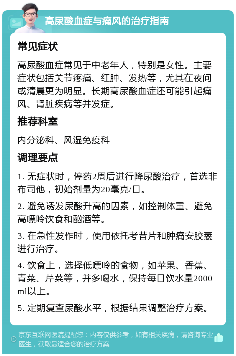 高尿酸血症与痛风的治疗指南 常见症状 高尿酸血症常见于中老年人，特别是女性。主要症状包括关节疼痛、红肿、发热等，尤其在夜间或清晨更为明显。长期高尿酸血症还可能引起痛风、肾脏疾病等并发症。 推荐科室 内分泌科、风湿免疫科 调理要点 1. 无症状时，停药2周后进行降尿酸治疗，首选非布司他，初始剂量为20毫克/日。 2. 避免诱发尿酸升高的因素，如控制体重、避免高嘌呤饮食和酗酒等。 3. 在急性发作时，使用依托考昔片和肿痛安胶囊进行治疗。 4. 饮食上，选择低嘌呤的食物，如苹果、香蕉、青菜、芹菜等，并多喝水，保持每日饮水量2000ml以上。 5. 定期复查尿酸水平，根据结果调整治疗方案。