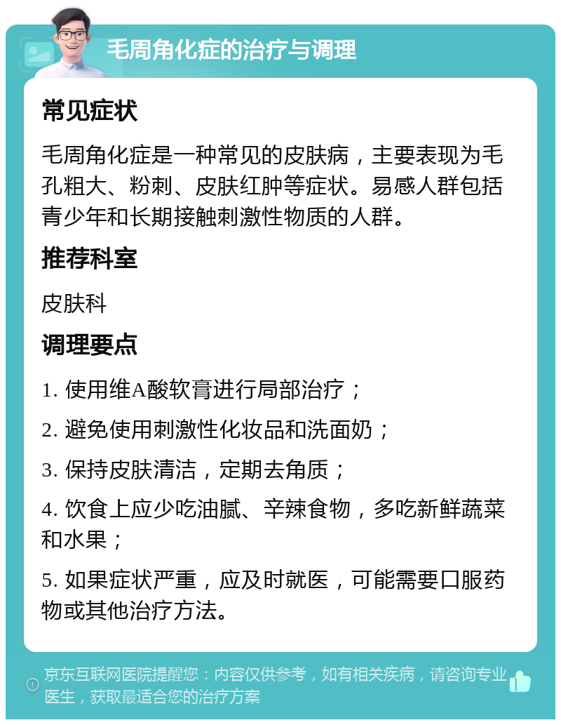 毛周角化症的治疗与调理 常见症状 毛周角化症是一种常见的皮肤病，主要表现为毛孔粗大、粉刺、皮肤红肿等症状。易感人群包括青少年和长期接触刺激性物质的人群。 推荐科室 皮肤科 调理要点 1. 使用维A酸软膏进行局部治疗； 2. 避免使用刺激性化妆品和洗面奶； 3. 保持皮肤清洁，定期去角质； 4. 饮食上应少吃油腻、辛辣食物，多吃新鲜蔬菜和水果； 5. 如果症状严重，应及时就医，可能需要口服药物或其他治疗方法。