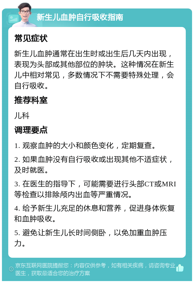 新生儿血肿自行吸收指南 常见症状 新生儿血肿通常在出生时或出生后几天内出现，表现为头部或其他部位的肿块。这种情况在新生儿中相对常见，多数情况下不需要特殊处理，会自行吸收。 推荐科室 儿科 调理要点 1. 观察血肿的大小和颜色变化，定期复查。 2. 如果血肿没有自行吸收或出现其他不适症状，及时就医。 3. 在医生的指导下，可能需要进行头部CT或MRI等检查以排除颅内出血等严重情况。 4. 给予新生儿充足的休息和营养，促进身体恢复和血肿吸收。 5. 避免让新生儿长时间侧卧，以免加重血肿压力。