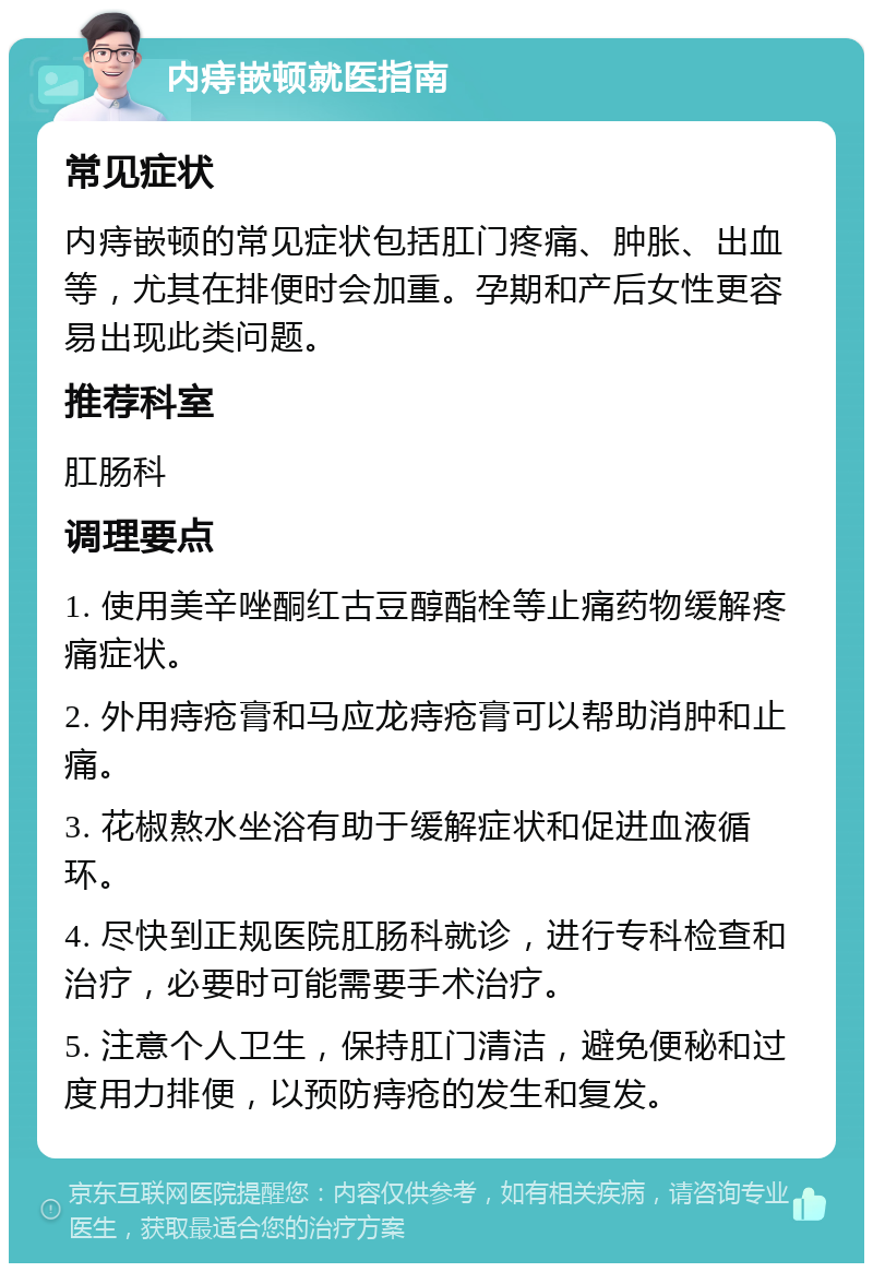 内痔嵌顿就医指南 常见症状 内痔嵌顿的常见症状包括肛门疼痛、肿胀、出血等，尤其在排便时会加重。孕期和产后女性更容易出现此类问题。 推荐科室 肛肠科 调理要点 1. 使用美辛唑酮红古豆醇酯栓等止痛药物缓解疼痛症状。 2. 外用痔疮膏和马应龙痔疮膏可以帮助消肿和止痛。 3. 花椒熬水坐浴有助于缓解症状和促进血液循环。 4. 尽快到正规医院肛肠科就诊，进行专科检查和治疗，必要时可能需要手术治疗。 5. 注意个人卫生，保持肛门清洁，避免便秘和过度用力排便，以预防痔疮的发生和复发。