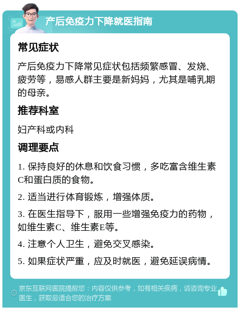 产后免疫力下降就医指南 常见症状 产后免疫力下降常见症状包括频繁感冒、发烧、疲劳等，易感人群主要是新妈妈，尤其是哺乳期的母亲。 推荐科室 妇产科或内科 调理要点 1. 保持良好的休息和饮食习惯，多吃富含维生素C和蛋白质的食物。 2. 适当进行体育锻炼，增强体质。 3. 在医生指导下，服用一些增强免疫力的药物，如维生素C、维生素E等。 4. 注意个人卫生，避免交叉感染。 5. 如果症状严重，应及时就医，避免延误病情。