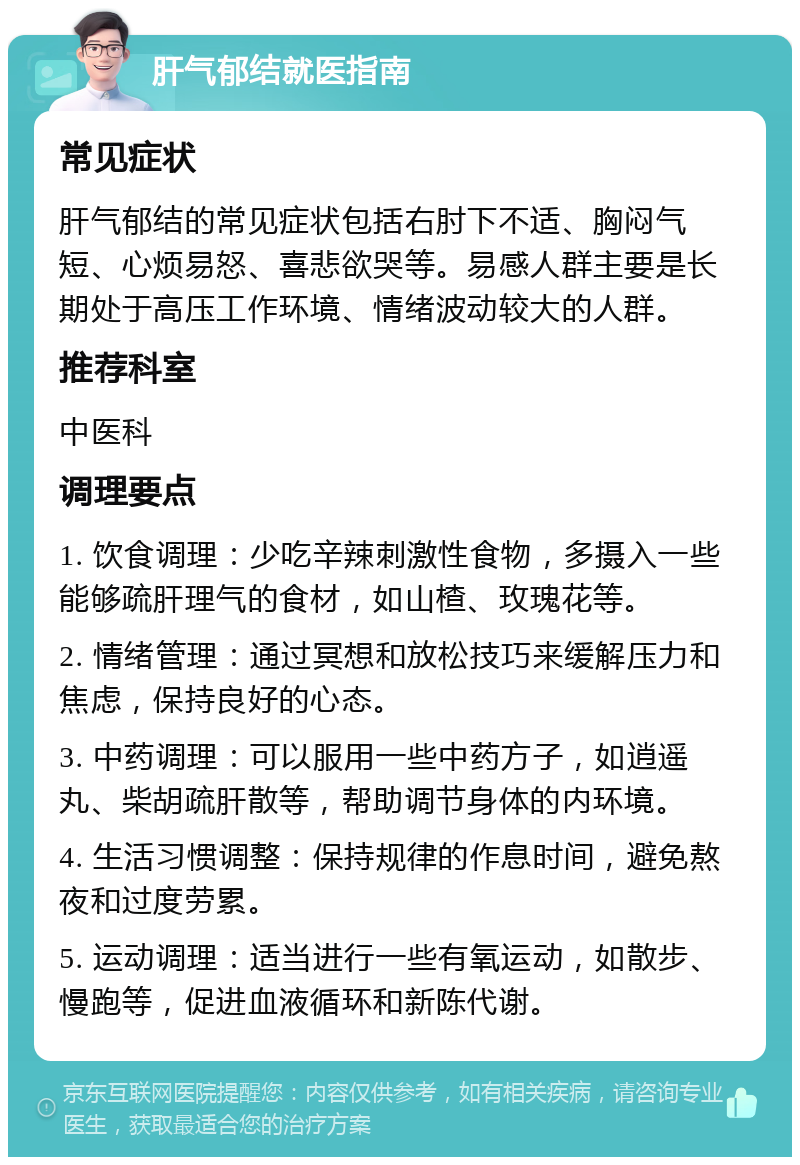 肝气郁结就医指南 常见症状 肝气郁结的常见症状包括右肘下不适、胸闷气短、心烦易怒、喜悲欲哭等。易感人群主要是长期处于高压工作环境、情绪波动较大的人群。 推荐科室 中医科 调理要点 1. 饮食调理：少吃辛辣刺激性食物，多摄入一些能够疏肝理气的食材，如山楂、玫瑰花等。 2. 情绪管理：通过冥想和放松技巧来缓解压力和焦虑，保持良好的心态。 3. 中药调理：可以服用一些中药方子，如逍遥丸、柴胡疏肝散等，帮助调节身体的内环境。 4. 生活习惯调整：保持规律的作息时间，避免熬夜和过度劳累。 5. 运动调理：适当进行一些有氧运动，如散步、慢跑等，促进血液循环和新陈代谢。