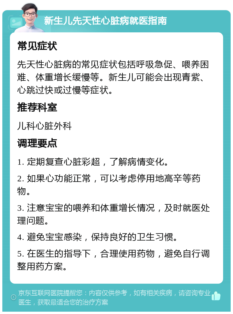 新生儿先天性心脏病就医指南 常见症状 先天性心脏病的常见症状包括呼吸急促、喂养困难、体重增长缓慢等。新生儿可能会出现青紫、心跳过快或过慢等症状。 推荐科室 儿科心脏外科 调理要点 1. 定期复查心脏彩超，了解病情变化。 2. 如果心功能正常，可以考虑停用地高辛等药物。 3. 注意宝宝的喂养和体重增长情况，及时就医处理问题。 4. 避免宝宝感染，保持良好的卫生习惯。 5. 在医生的指导下，合理使用药物，避免自行调整用药方案。