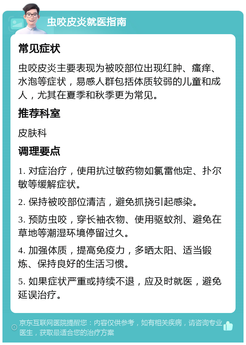 虫咬皮炎就医指南 常见症状 虫咬皮炎主要表现为被咬部位出现红肿、瘙痒、水泡等症状，易感人群包括体质较弱的儿童和成人，尤其在夏季和秋季更为常见。 推荐科室 皮肤科 调理要点 1. 对症治疗，使用抗过敏药物如氯雷他定、扑尔敏等缓解症状。 2. 保持被咬部位清洁，避免抓挠引起感染。 3. 预防虫咬，穿长袖衣物、使用驱蚊剂、避免在草地等潮湿环境停留过久。 4. 加强体质，提高免疫力，多晒太阳、适当锻炼、保持良好的生活习惯。 5. 如果症状严重或持续不退，应及时就医，避免延误治疗。