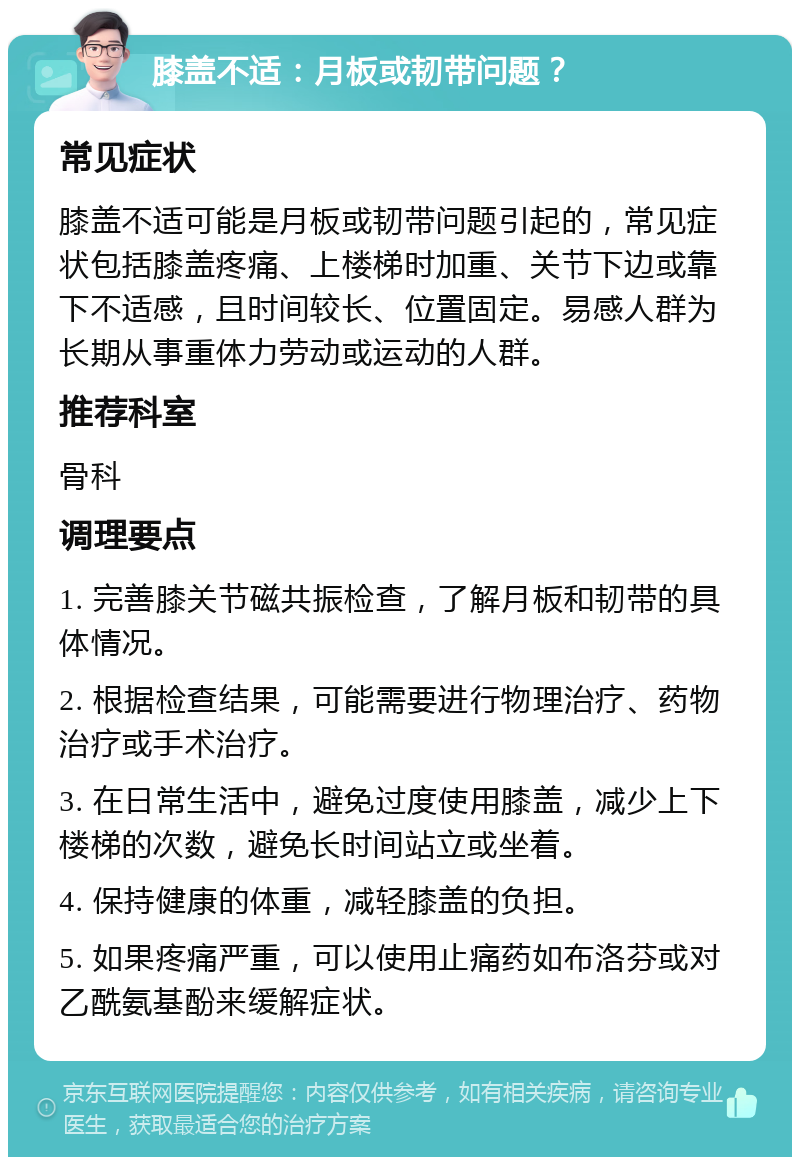 膝盖不适：月板或韧带问题？ 常见症状 膝盖不适可能是月板或韧带问题引起的，常见症状包括膝盖疼痛、上楼梯时加重、关节下边或靠下不适感，且时间较长、位置固定。易感人群为长期从事重体力劳动或运动的人群。 推荐科室 骨科 调理要点 1. 完善膝关节磁共振检查，了解月板和韧带的具体情况。 2. 根据检查结果，可能需要进行物理治疗、药物治疗或手术治疗。 3. 在日常生活中，避免过度使用膝盖，减少上下楼梯的次数，避免长时间站立或坐着。 4. 保持健康的体重，减轻膝盖的负担。 5. 如果疼痛严重，可以使用止痛药如布洛芬或对乙酰氨基酚来缓解症状。