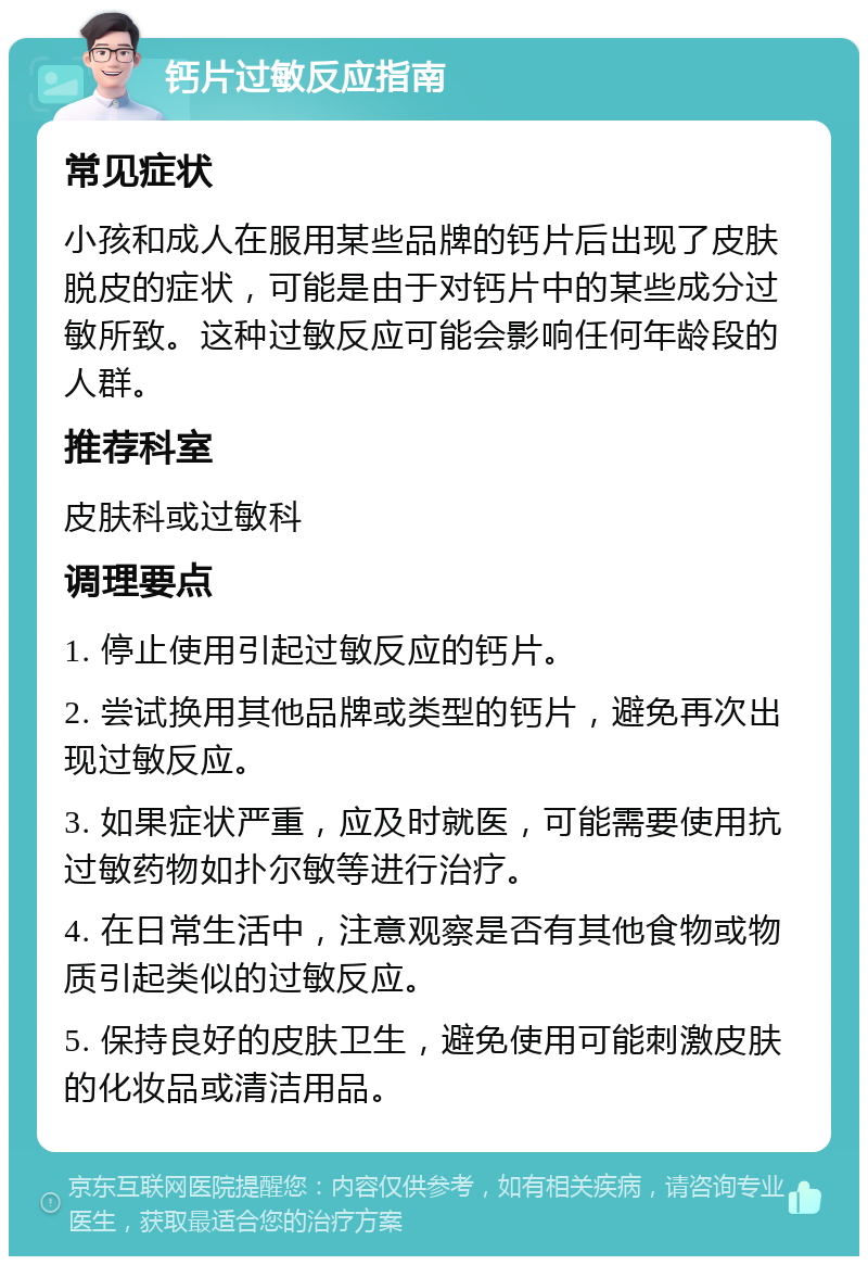 钙片过敏反应指南 常见症状 小孩和成人在服用某些品牌的钙片后出现了皮肤脱皮的症状，可能是由于对钙片中的某些成分过敏所致。这种过敏反应可能会影响任何年龄段的人群。 推荐科室 皮肤科或过敏科 调理要点 1. 停止使用引起过敏反应的钙片。 2. 尝试换用其他品牌或类型的钙片，避免再次出现过敏反应。 3. 如果症状严重，应及时就医，可能需要使用抗过敏药物如扑尔敏等进行治疗。 4. 在日常生活中，注意观察是否有其他食物或物质引起类似的过敏反应。 5. 保持良好的皮肤卫生，避免使用可能刺激皮肤的化妆品或清洁用品。