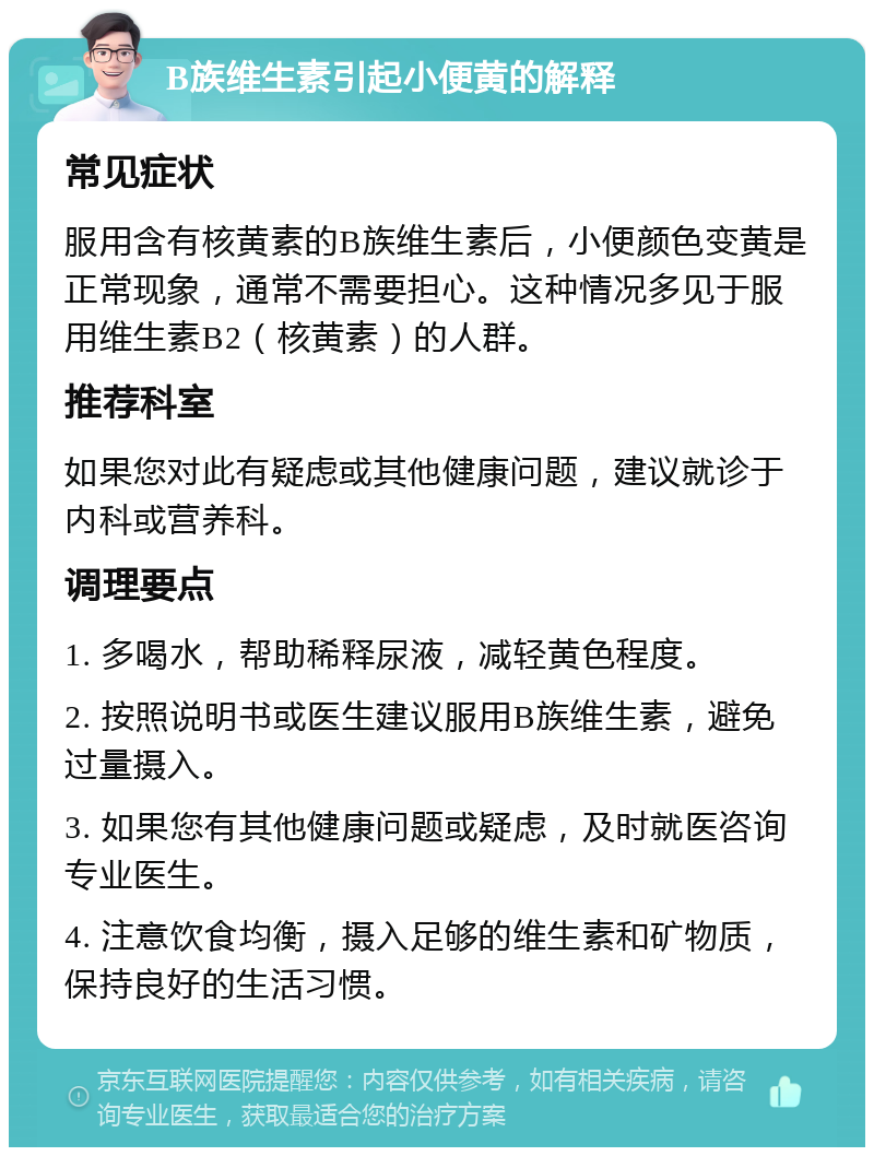 B族维生素引起小便黄的解释 常见症状 服用含有核黄素的B族维生素后，小便颜色变黄是正常现象，通常不需要担心。这种情况多见于服用维生素B2（核黄素）的人群。 推荐科室 如果您对此有疑虑或其他健康问题，建议就诊于内科或营养科。 调理要点 1. 多喝水，帮助稀释尿液，减轻黄色程度。 2. 按照说明书或医生建议服用B族维生素，避免过量摄入。 3. 如果您有其他健康问题或疑虑，及时就医咨询专业医生。 4. 注意饮食均衡，摄入足够的维生素和矿物质，保持良好的生活习惯。