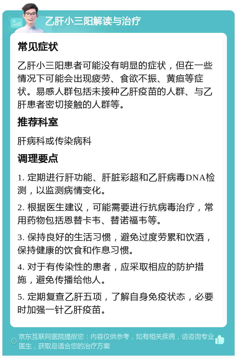 乙肝小三阳解读与治疗 常见症状 乙肝小三阳患者可能没有明显的症状，但在一些情况下可能会出现疲劳、食欲不振、黄疸等症状。易感人群包括未接种乙肝疫苗的人群、与乙肝患者密切接触的人群等。 推荐科室 肝病科或传染病科 调理要点 1. 定期进行肝功能、肝脏彩超和乙肝病毒DNA检测，以监测病情变化。 2. 根据医生建议，可能需要进行抗病毒治疗，常用药物包括恩替卡韦、替诺福韦等。 3. 保持良好的生活习惯，避免过度劳累和饮酒，保持健康的饮食和作息习惯。 4. 对于有传染性的患者，应采取相应的防护措施，避免传播给他人。 5. 定期复查乙肝五项，了解自身免疫状态，必要时加强一针乙肝疫苗。