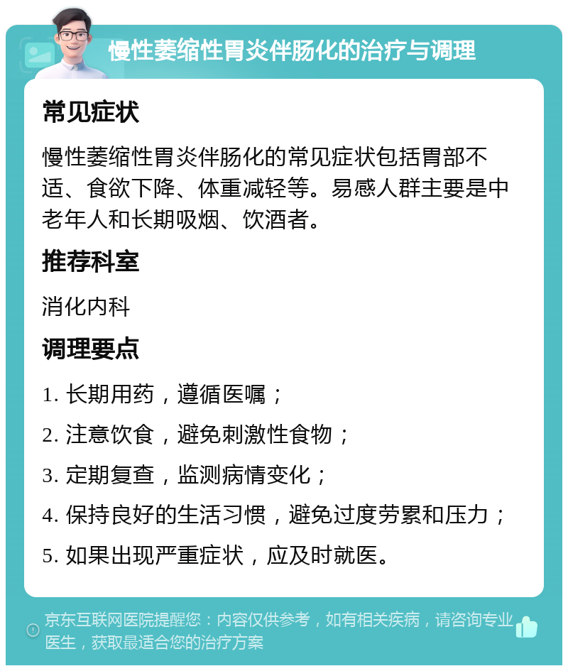 慢性萎缩性胃炎伴肠化的治疗与调理 常见症状 慢性萎缩性胃炎伴肠化的常见症状包括胃部不适、食欲下降、体重减轻等。易感人群主要是中老年人和长期吸烟、饮酒者。 推荐科室 消化内科 调理要点 1. 长期用药，遵循医嘱； 2. 注意饮食，避免刺激性食物； 3. 定期复查，监测病情变化； 4. 保持良好的生活习惯，避免过度劳累和压力； 5. 如果出现严重症状，应及时就医。